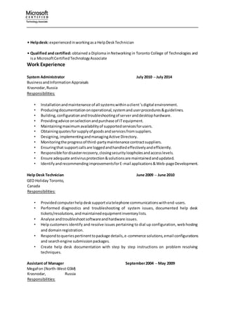 • Helpdesk: experiencedinworkingasa HelpDeskTechnician
• Qualified and certified: obtained a Diploma inNetworking in Toronto College of Technologies and
isa MicrosoftCertifiedTechnologyAssociate
Work Experience
System Administrator July 2010 – July 2014
BusinessandInformation Appraisals
Krasnodar,Russia
Responsibilities:
• Installationandmaintenance of all systemswithinaclient’sdigital environment.
• Producingdocumentationonoperational,systemanduserprocedures&guidelines.
• Building,configurationandtroubleshootingof serveranddesktophardware.
• Providingadvice onselectionandpurchase of ITequipment.
• Maintainingmaximumavailabilityof supportedservicesforusers.
• Obtainingquotesforsupplyof goodsandservicesfromsuppliers.
• Designing,implementingandmanagingActive Directory.
• Monitoringthe progressof third-partymaintenance contractsuppliers.
• Ensuringthat supportcallsare loggedandhandledeffectivelyandefficiently.
• Responsible fordisasterrecovery,closingsecurityloopholesandaccesslevels.
• Ensure adequate antivirusprotection&solutionsare maintainedandupdated.
• IdentifyandrecommendingimprovementsforE-mail applications&Web-pageDevelopment.
Help Desk Technician June 2009 – June 2010
GEO Holiday Toronto,
Canada
Responsibilities:
• Providedcomputerhelpdesksupportviatelephone communicationswithend-users.
• Performed diagnostics and troubleshooting of system issues, documented help desk
tickets/resolutions,andmaintainedequipmentinventorylists.
• Analyse andtroubleshootsoftwareandhardware issues.
• Help customers identify and resolve issues pertaining to dial up configuration, web hosting
and domainregistration.
• Respondtoqueriespertinenttopackage details,e-commerce solutions,email configurations
and searchengine submissionpackages.
• Create help desk documentation with step by step instructions on problem resolving
techniques.
Assistant of Manager September2004 – May 2009
MegaFon (North-West GSM)
Krasnodar, Russia
Responsibilities:
 