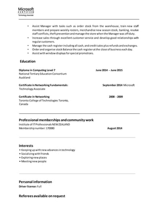 • Assist Manager with tasks such as order stock from the warehouse, train new staff
members and prepare weekly rosters, merchandise new season stock, banking, resolve
staff conflicts,theftpreventionandmanage the store whenthe Managerwas off duty.
• Increase sales through excellent customer service and develop good relationships with
regularcustomers.
• Manage the cash registerincludingall cash,andcreditsalesplusrefundsandexchanges.
• Orderand organise stock Balance the cash registeratthe close of businesseachday.
• Assistwithwindowdisplaysforspecial promotions.
Education
Diploma in Computing Level 7 June 2014 – June 2015
National TertiaryEducationConsortium
Auckland
Certificate inNetworkingFundamentals: September2014 Microsoft
TechnologyAssociate
Certificate in Networking 2008 - 2009
Toronto College of Technologies Toronto,
Canada
Professional memberships andcommunity work
Institute of ITProfessionalsNEWZEALAND
Membershipnumber:170080 August 2014
.
Interests
• Keepingupwithnewadvancesintechnology
• Socializingwithfriends
• Exploringnewplaces
• Meetingnewpeople
.
.
Personal information
Driver license:Full
. .
Refereesavailable onrequest
 