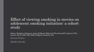 Effect of viewing smoking in movies on
adolescent smoking initiation: a cohort
study
Dalton, Madeline A;Sargent, James D;Beach, Michael L;Titus-Ernstoff, Linda;et al The
Lancet; Jul 26, 2003; 362, 9380; ProQuest Central p. 281
Jessica Foster
HLTH 350-001
 