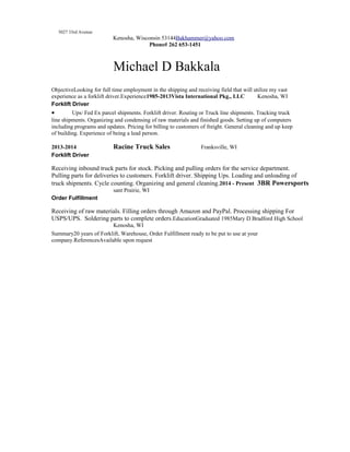 5027 33rd Avenue
Kenosha, Wisconsin 53144Bakhammer@yahoo.com
Phone# 262 653-1451
Michael D Bakkala
ObjectiveLooking for full time employment in the shipping and receiving field that will utilize my vast
experience as a forklift driver.Experience1985-2013Vista International Pkg., LLC Kenosha, WI
Forklift Driver
• Ups/ Fed Ex parcel shipments. Forklift driver. Routing or Truck line shipments. Tracking truck
line shipments. Organizing and condensing of raw materials and finished goods. Setting up of computers
including programs and updates. Pricing for billing to customers of freight. General cleaning and up keep
of building. Experience of being a lead person.
2013-2014 Racine Truck Sales Franksville, WI
Forklift Driver
Receiving inbound truck parts for stock. Picking and pulling orders for the service department.
Pulling parts for deliveries to customers. Forklift driver. Shipping Ups. Loading and unloading of
truck shipments. Cycle counting. Organizing and general cleaning.2014 - Present 3BR Powersports
sant Prairie, WI
Order Fulfillment
Receiving of raw materials. Filling orders through Amazon and PayPal. Processing shipping For
USPS/UPS. Soldering parts to complete orders.EducationGraduated 1985Mary D Bradford High School
Kenosha, WI
Summary20 years of Forklift, Warehouse, Order Fulfillment ready to be put to use at your
company.ReferencesAvailable upon request
 