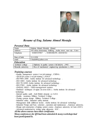 Resume of Eng. Salama Ahmed Mostafa
Personal Data
Salama Ahmed Mostafa AhmedName
#43 rabaa elestesmary building , nozha street , nasr city , CairoAddress
01005355967 , 01005206395 , 024186763Telephone
5-2-1958Date of birth
Citadel60@yahoo.comemail
Education
Diploma in quality system ( QC&QA) ,1992technical college
B.sc of mechanical engineering (production ) ,1981Monofia university
Training courses
Quality management system (+on job training) , CHINA .-
- QC& QA course (+on job training ), ITALY .
ISO 9001-2000 . Arabic institute for advanced technology .-
-ISO 14001 . Arabic institute for advanced technology .
-ISO/ TS 16949. Arabic institute for advanced technology .
-ISO 27001 . Arabic institute for advanced technology .
-OHSAS 18001 - 1999 management system
-Statistical techniques (6 sigma & seven tools ). Arabic institute for advanced
technology.
-Internal quality audit . Arab British dynamic co /A.O.I.
Military Technical College .Quality assurance.-
-Testing systems design . Military Technical College .
-Industrial safety . Industrial safety institute
-Management skills (different levels) . Arabic institute for advanced technology .
-Industrial Pumps and Fans : selection , operation and maintenance , American university.
-Design and construction of piping system course , American university in Cairo (AUC).
-Advanced nondestructive testing using ultrasonic, AUC .
All the abovecourses have their certificates.
Manyconferences for QS had been attended & manyworkshopshad
been participated in.
 