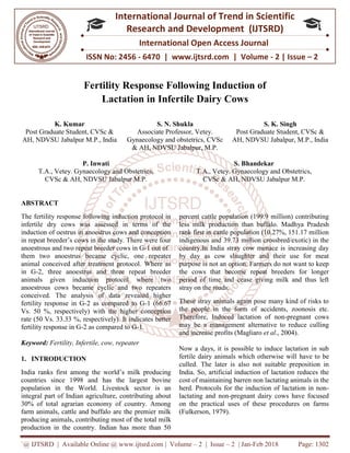 `@ IJTSRD | Available Online @ www.ijtsrd.com
ISSN No: 2456
International
Research
Fertility Response Following Induction of
Lactation in Infertile Dairy Cows
K. Kumar
Post Graduate Student, CVSc &
AH, NDVSU Jabalpur M.P., India G
P. Inwati
T.A., Vetey. Gynaecology and Obstetrics,
CVSc & AH, NDVSU Jabalpur M.P.
ABSTRACT
The fertility response following induction protocol in
infertile dry cows was assessed in terms of the
induction of oestrus in anoestrus cows and conception
in repeat breeder’s cows in the study. There were four
anoestrous and two repeat breeder cows in G
them two anoestrus became cyclic, one repeate
animal conceived after treatment protocol.
in G-2, three anoestrus and three repeat breeder
animals given induction protocol
anoestrous cows became cyclic and two repeaters
conceived. The analysis of data revealed higher
fertility response in G-2 as compared to G
Vs. 50 %, respectively) with the higher conception
rate (50 Vs. 33.33 %, respectively). It indicates better
fertility response in G-2 as compared to G
Keyword: Fertility, Infertile, cow, repeater
1. INTRODUCTION
India ranks first among the world’s milk producing
countries since 1998 and has the largest bovine
population in the World. Livestock sector is an
integral part of Indian agriculture, contributing about
30% of total agrarian economy of country. Among
farm animals, cattle and buffalo are the premier milk
producing animals, contributing most of the
production in the country. Indian has more than 50
@ IJTSRD | Available Online @ www.ijtsrd.com | Volume – 2 | Issue – 2 | Jan-Feb 2018
ISSN No: 2456 - 6470 | www.ijtsrd.com | Volume
International Journal of Trend in Scientific
Research and Development (IJTSRD)
International Open Access Journal
Response Following Induction of
Lactation in Infertile Dairy Cows
S. N. Shukla
Associate Professor, Vetey.
Gynaecology and obstetrics, CVSc
& AH, NDVSU Jabalpur, M.P.
Post Graduate Student, CVSc &
AH, NDVSU Jabalpur, M.P., India
bstetrics,
CVSc & AH, NDVSU Jabalpur M.P.
S. Bhandekar
T.A., Vetey. Gynaecology and
CVSc & AH, NDVSU Jabalpur M.P.
The fertility response following induction protocol in
in terms of the
induction of oestrus in anoestrus cows and conception
cows in the study. There were four
anoestrous and two repeat breeder cows in G-1 out of
them two anoestrus became cyclic, one repeater
animal conceived after treatment protocol. Where as
2, three anoestrus and three repeat breeder
where two
anoestrous cows became cyclic and two repeaters
revealed higher
2 as compared to G-1 (66.67
with the higher conception
33.33 %, respectively). It indicates better
2 as compared to G-1.
ility, Infertile, cow, repeater
s milk producing
largest bovine
population in the World. Livestock sector is an
agriculture, contributing about
30% of total agrarian economy of country. Among
animals, cattle and buffalo are the premier milk
producing animals, contributing most of the total milk
production in the country. Indian has more than 50
percent cattle population (199.9
less milk production than buffalo. Madhya Prad
rank first in cattle population (10.27%, 151.17 million
indigenous and 39.73 million crossbred/exotic) in the
country.In India stray cow menace is increasing day
by day as cow slaughter and their use for
purpose is not an option. Farmers do not wa
the cows that become repeat
period of time and cease giving milk and thus left
stray on the roads.
These stray animals again pose many kind of risks to
the people in the form of accidents,
Therefore, Induced lactation of non
may be a management alternative to reduce culling
and increase profits (Magliaro
Now a days, it is possible to induce lactation in sub
fertile dairy animals which otherwise will
culled. The later is also not suitable preposition in
India. So, artificial induction of
cost of maintaining barren non lactating animals in the
herd. Protocols for the induction of lactation in non
lactating and non-pregnant dairy cows have focused
on the practical uses of these procedures on farms
(Fulkerson, 1979).
Feb 2018 Page: 1302
6470 | www.ijtsrd.com | Volume - 2 | Issue – 2
Scientific
(IJTSRD)
International Open Access Journal
Response Following Induction of
S. K. Singh
Post Graduate Student, CVSc &
AH, NDVSU Jabalpur, M.P., India
S. Bhandekar
ynaecology and Obstetrics,
CVSc & AH, NDVSU Jabalpur M.P.
percent cattle population (199.9 million) contributing
less milk production than buffalo. Madhya Pradesh
population (10.27%, 151.17 million
indigenous and 39.73 million crossbred/exotic) in the
country.In India stray cow menace is increasing day
by day as cow slaughter and their use for meat
purpose is not an option. Farmers do not want to keep
the cows that become repeat breeders for longer
period of time and cease giving milk and thus left
These stray animals again pose many kind of risks to
the people in the form of accidents, zoonosis etc.
tation of non-pregnant cows
alternative to reduce culling
and increase profits (Magliaro et al., 2004).
Now a days, it is possible to induce lactation in sub
fertile dairy animals which otherwise will have to be
so not suitable preposition in
India. So, artificial induction of lactation reduces the
cost of maintaining barren non lactating animals in the
for the induction of lactation in non-
pregnant dairy cows have focused
practical uses of these procedures on farms
 