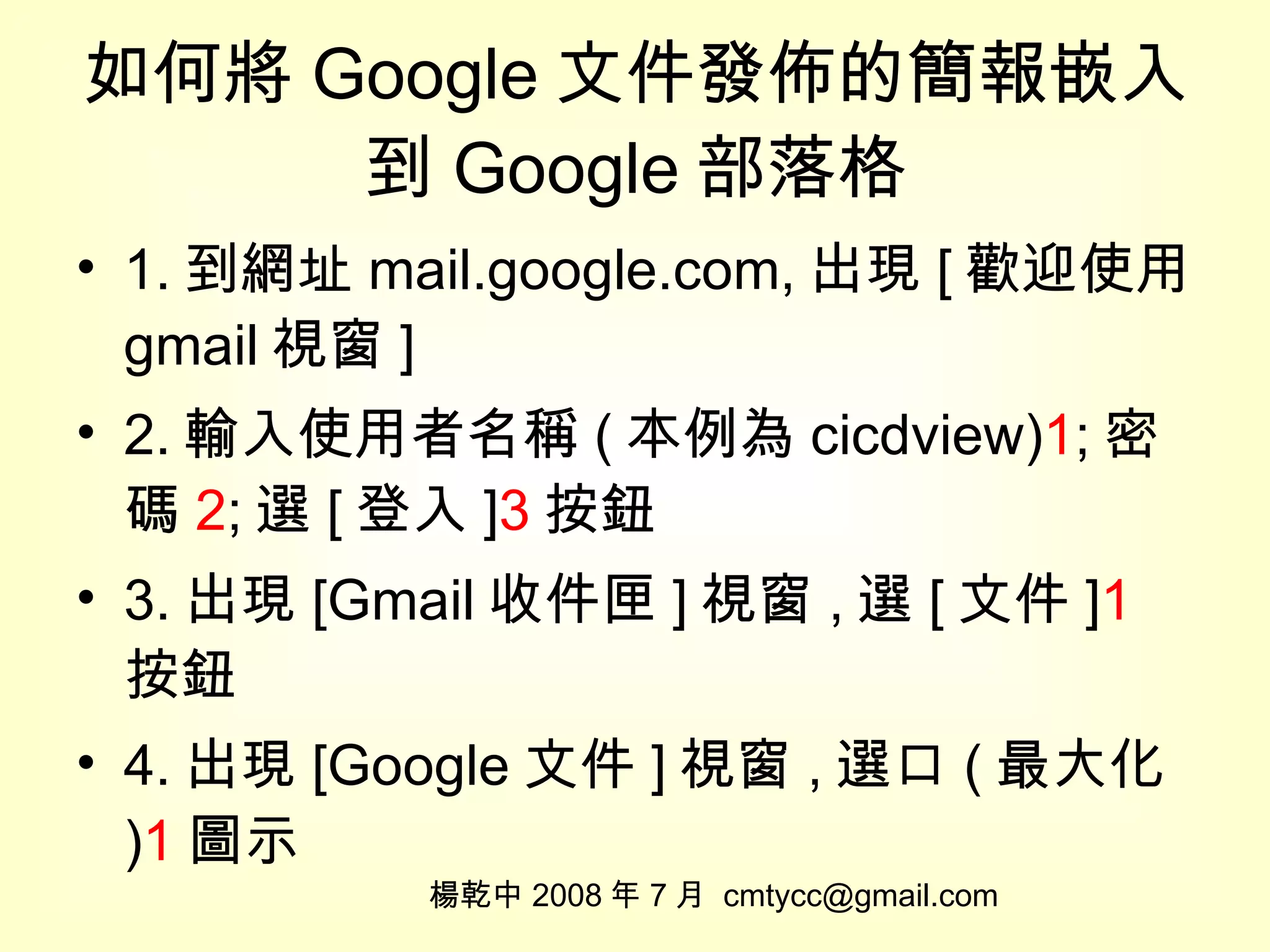 如何將 Google 文件發佈的簡報嵌入到 Google 部落格 1. 到網址 mail.google.com, 出現 [ 歡迎使用 gmail 視窗 ] 2. 輸入使用者名稱 ( 本例為 cicdview) 1 ; 密碼 2 ; 選 [ 登入 ] 3 按鈕 3. 出現 [Gmail 收件匣 ] 視窗 , 選 [ 文件 ] 1 按鈕 4. 出現 [Google 文件 ] 視窗 , 選口 ( 最大化 ) 1 圖示 楊乾中 2008 年 7 月  [email_address] 