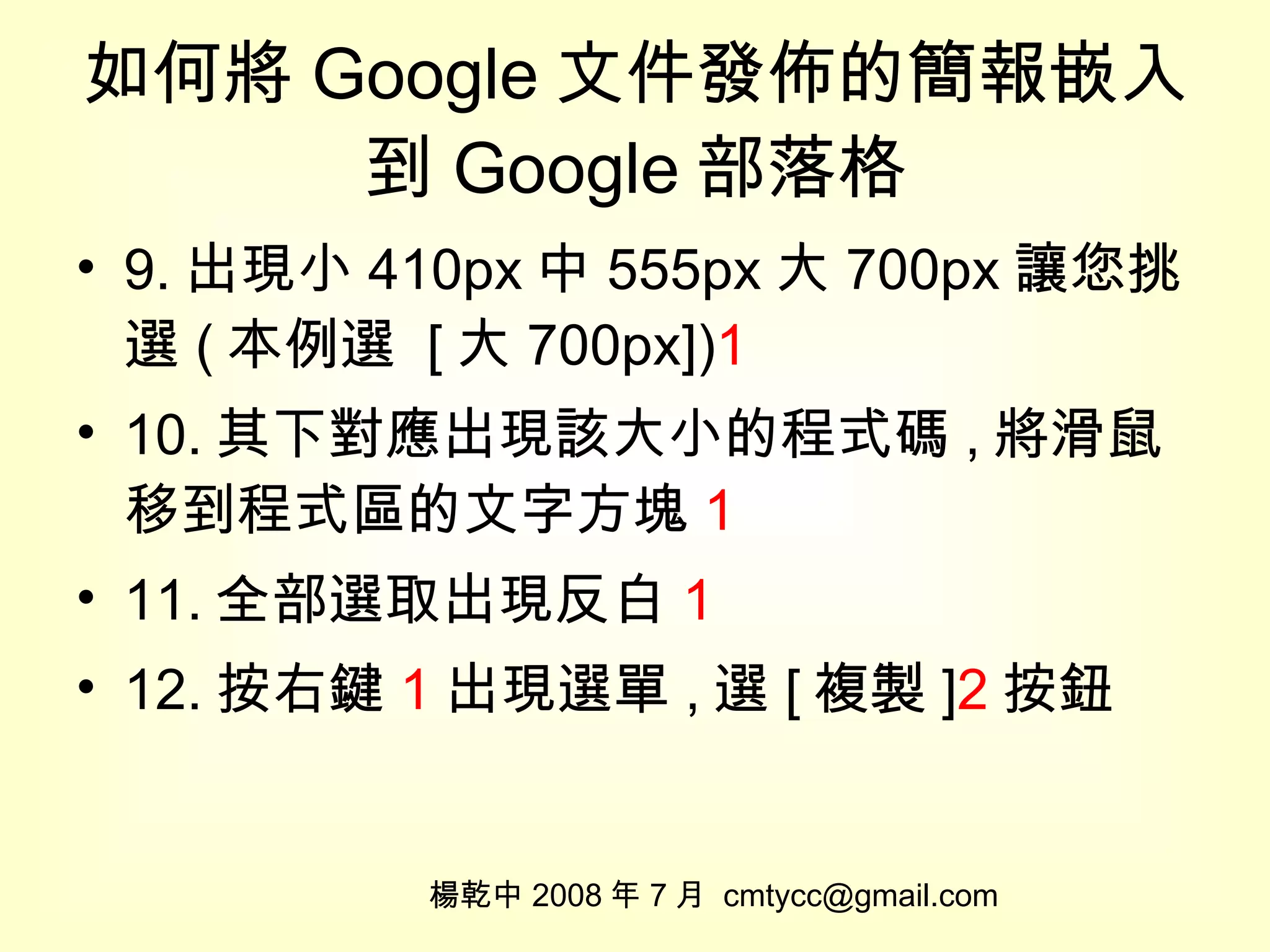 如何將 Google 文件發佈的簡報嵌入到 Google 部落格 9. 出現小 410px 中 555px 大 700px 讓您挑選 ( 本例選  [ 大 700px]) 1 10. 其下對應出現該大小的程式碼 , 將滑鼠移到程式區的文字方塊 1 11. 全部選取出現反白 1 12. 按右鍵 1 出現選單 , 選 [ 複製 ] 2 按鈕 楊乾中 2008 年 7 月  [email_address] 