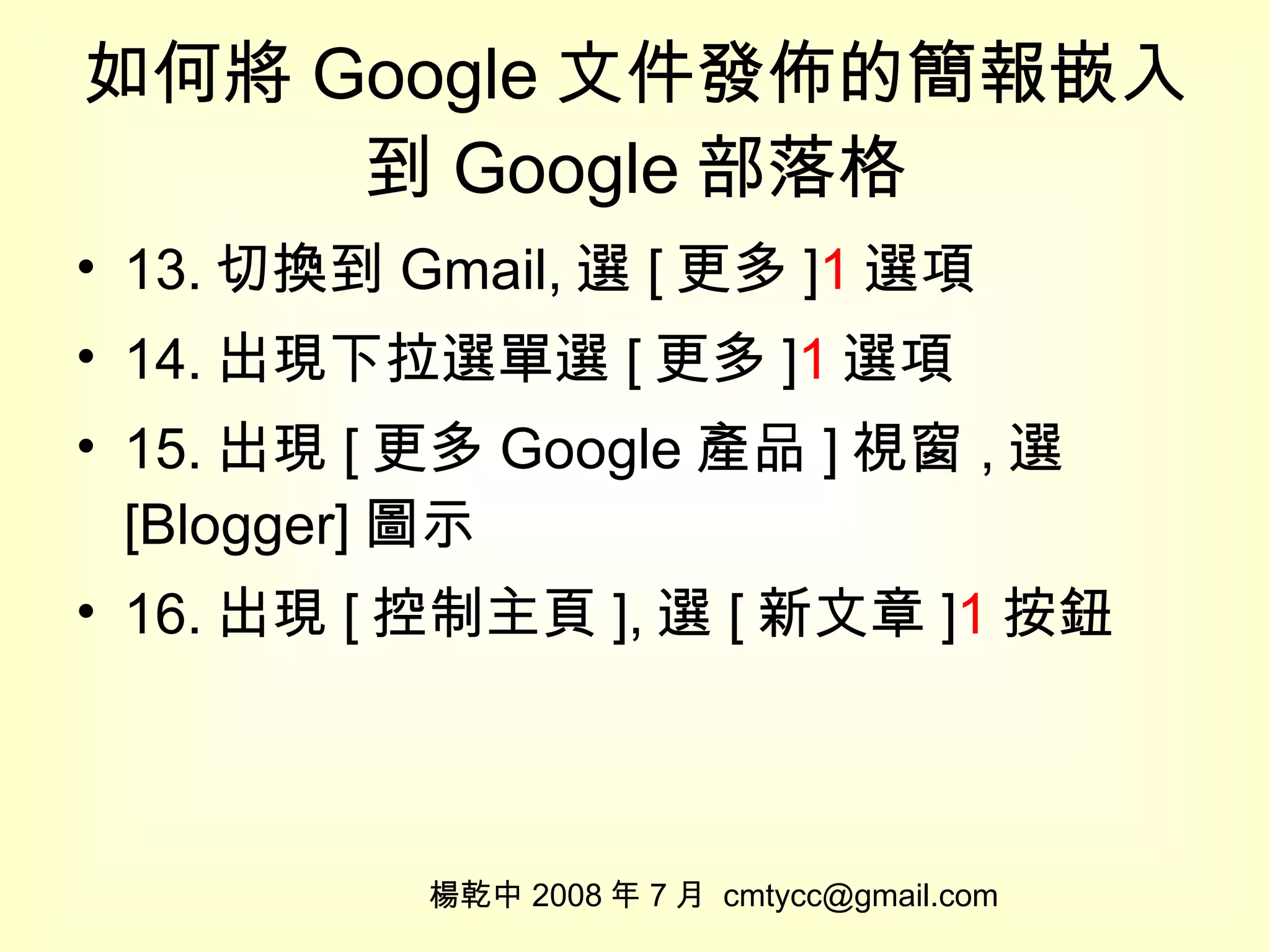 如何將 Google 文件發佈的簡報嵌入到 Google 部落格 13. 切換到 Gmail, 選 [ 更多 ] 1 選項 14. 出現下拉選單選 [ 更多 ] 1 選項 15. 出現 [ 更多 Google 產品 ] 視窗 , 選 [Blogger] 圖示 16. 出現 [ 控制主頁 ], 選 [ 新文章 ] 1 按鈕 楊乾中 2008 年 7 月  [email_address] 