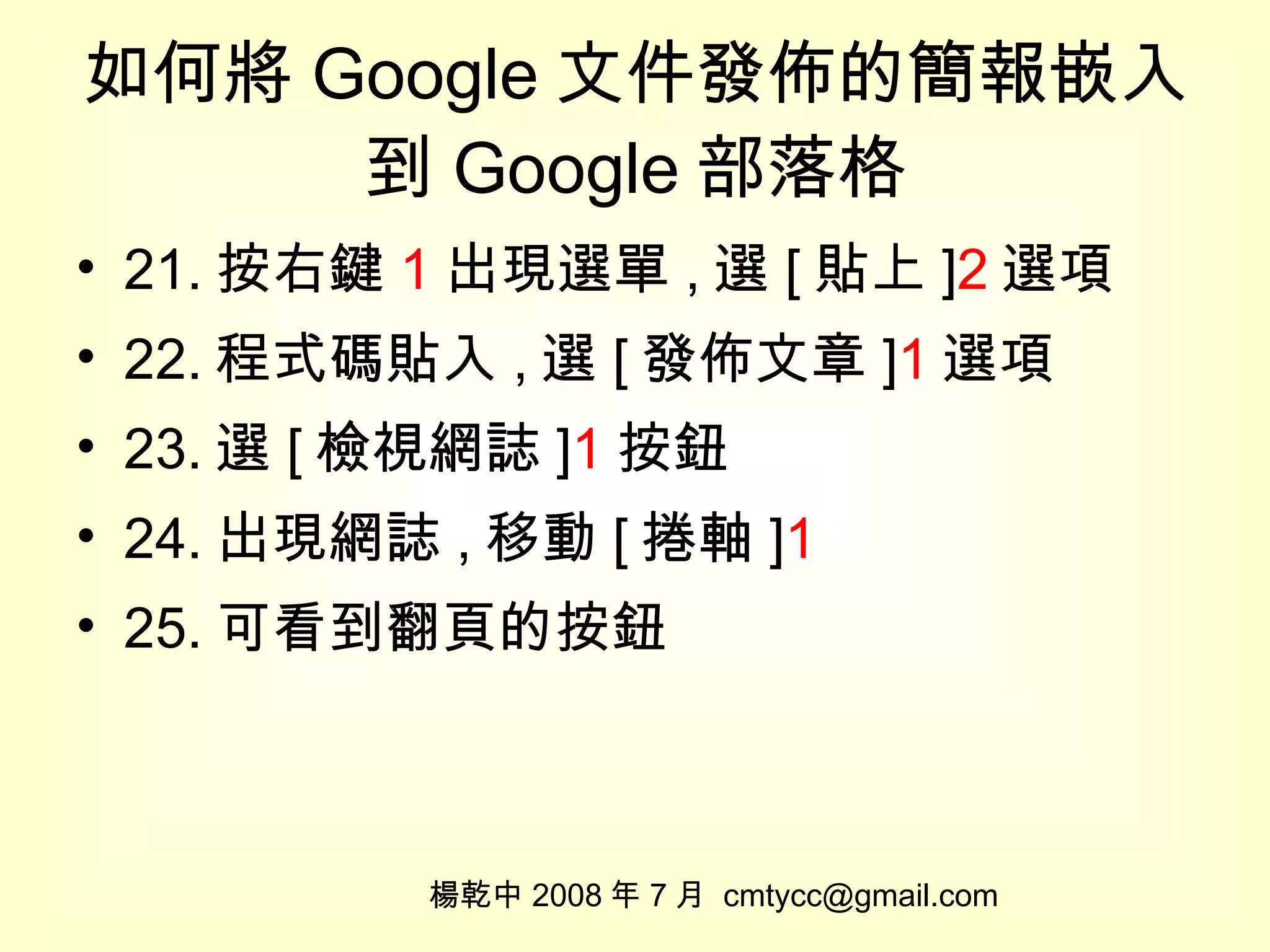 如何將 Google 文件發佈的簡報嵌入到 Google 部落格 21. 按右鍵 1 出現選單 , 選 [ 貼上 ] 2 選項 22. 程式碼貼入 , 選 [ 發佈文章 ] 1 選項 23. 選 [ 檢視網誌 ] 1 按鈕 24. 出現網誌 , 移動 [ 捲軸 ] 1 25. 可看到翻頁的按鈕 楊乾中 2008 年 7 月  [email_address] 