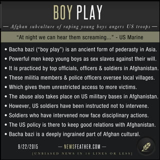 NEWSFEATHER.COM
[ U N B I A S E D N E W S I N 1 0 L I N E S O R L E S S ]
Afghan subculture of raping young boys angers US troops
BOY PLAY
• Bacha bazi (“boy play”) is an ancient form of pederasty in Asia.
• Powerful men keep young boys as sex slaves against their will.
• It is practiced by top ofﬁcials, ofﬁcers & soldiers in Afghanistan.
• These militia members & police ofﬁcers oversee local villages.
• Which gives them unrestricted access to more victims.
• The abuse also takes place on US military bases in Afghanistan.
• However, US soldiers have been instructed not to intervene.
• Soldiers who have intervened now face disciplinary actions.
• The US policy is there to keep good relations with Afghanistan.
• Bacha bazi is a deeply ingrained part of Afghan cultural.
“At night we can hear them screaming...” - US Marine
9/22/2015
 
