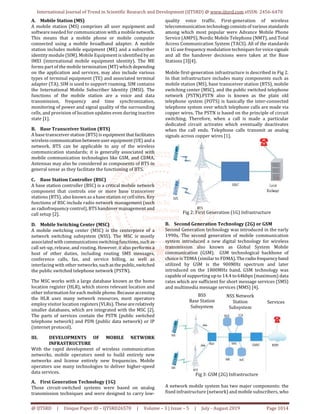 International Journal of Trend in Scientific Research and Development (IJTSRD) @ www.ijtsrd.com eISSN: 2456-6470
@ IJTSRD | Unique Paper ID – IJTSRD26570 | Volume – 3 | Issue – 5 | July - August 2019 Page 1014
A. Mobile Station (MS)
A mobile station (MS) comprises all user equipment and
software needed for communication with a mobile network.
This means that a mobile phone or mobile computer
connected using a mobile broadband adapter. A mobile
station includes mobile equipment (ME) and a subscriber
identity module (SIM). Mobile Equipment is identified by an
IMEI (international mobile equipment identity). The ME
forms part of the mobile termination (MT) which depending
on the application and services, may also include various
types of terminal equipment (TE) and associated terminal
adapter (TA). SIM is used to support roaming. SIM contains
the International Mobile Subscriber Identity (IMSI). The
functions of the mobile station are a voice and data
transmission, frequency and time synchronization,
monitoring of power and signal quality of the surrounding
cells, and provision of location updates even during inactive
state [1].
B. Base Transceiver Station (BTS)
A base transceiver station (BTS) is equipmentthat facilitates
wirelesscommunicationbetweenuser equipment(UE) and a
network. BTS can be applicable to any of the wireless
communication standards; it is generally associated with
mobile communication technologies like GSM, and CDMA.
Antennas may also be considered as components of BTS in
general sense as they facilitate the functioning of BTS.
C. Base Station Controller (BSC)
A base station controller (BSC) is a critical mobile network
component that controls one or more base transceiver
stations (BTS), also known as a base station or cell sites. Key
functions of BSC include radio network management (such
as radiofrequency control), BTS handover management and
call setup [2].
D. Mobile Switching Center (MSC)
A mobile switching center (MSC) is the centerpiece of a
network switching subsystem (NSS). The MSC is mostly
associated with communications switchingfunctions,suchas
call set-up, release, and routing. However, it also performs a
host of other duties, including routing SMS messages,
conference calls, fax, and service billing, as well as
interfacing with other networks,such asthepublic,switched
the public switched telephone network (PSTN).
The MSC works with a large database known as the home
location register (HLR), which stores relevant location and
other information for each mobile phone. Because accessing
the HLR uses many network resources, most operators
employ visitor location registers(VLRs).These arerelatively
smaller databases, which are integrated with the MSC [2].
The parts of services contain the PSTN (public switched
telephone network) and PDN (public data network) or IP
(internet protocol).
III. DEVELOPMENTS OF MOBILE NETWORK
INFRASTRUCTURE
With the rapid development of wireless communication
networks, mobile operators need to build entirely new
networks and license entirely new frequencies. Mobile
operators use many technologies to deliver higher-speed
data services.
A. First Generation Technology (1G)
Those circuit-switched systems were based on analog
transmission techniques and were designed to carry low-
quality voice traffic. First-generation of wireless
telecommunication technology consistsofvariousstandards
among which most popular were Advance Mobile Phone
Service (AMPS), Nordic Mobile Telephone (NMT), and Total
Access Communication System (TACS). All of the standards
in 1G use frequency modulation techniques for voice signals
and all the handover decisions were taken at the Base
Stations [3][4].
Mobile first-generation infrastructure is described in Fig 2.
In that infrastructure includes many components such as
mobile station (MS), base transceiver station (BTS), mobile
switching center (MSC), and the public switched telephone
network (PSTN).PSTN also is known as the plain old
telephone system (POTS) is basically the inter-connected
telephone system over which telephone calls are made via
copper wires. The PSTN is based on the principle of circuit
switching. Therefore, when a call is made a particular
dedicated circuit activates which eventually deactivates
when the call ends. Telephone calls transmit as analog
signals across copper wires [1].
Fig 2: First Generation (1G) Infrastructure
B. Second Generation Technology (2G) or GSM
Second Generation technology was introduced in the early
1990s. The second generation of mobile communication
system introduced a new digital technology for wireless
transmission also known as Global System Mobile
communication (GSM). GSM technological backbone of
choice is TDMA (similar to FDMA).Theradiofrequencyband
utilized by GSM is the 900MHz spectrum and later
introduced on the 1800MHz band. GSM technology was
capable of supporting up to 14.4 to 64kbps (maximum) data
rates which are sufficient for short message services (SMS)
and multimedia message services (MMS) [4].
Fig 3: GSM (2G) Infrastructure
A network mobile system has two major components: the
fixed infrastructure (network) and mobile subscribers, who
BSS
Base Station
Subsystem
NSS Network
Station
Subsystem
Services
 