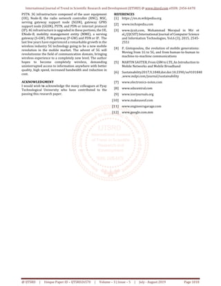 International Journal of Trend in Scientific Research and Development (IJTSRD) @ www.ijtsrd.com eISSN: 2456-6470
@ IJTSRD | Unique Paper ID – IJTSRD26570 | Volume – 3 | Issue – 5 | July - August 2019 Page 1018
PSTN. 3G infrastructure composed of the user equipment
(UE), Node-B, the radio network controller (RNC), MSC,
serving gateway support node (SGSN), gateway GPRS
support node (GGSN), PSTN, and PDN or internet protocol
(IP). 4G infrastructure is upgraded in these portions, the UE,
ENode-B, mobility management entity (MME), a serving
gateway (S-GW), PDN gateway (P-GW) and PDN or IP. The
last few years have experienced a remarkable growth in the
wireless industry 5G technology going to be a new mobile
revolution in the mobile market. The advent of 5G will
revolutionize the field of communication domain, bringing
wireless experience to a completely new level. The author
hopes to become completely wireless, demanding
uninterrupted access to information anywhere with better
quality, high speed, increased bandwidth and reduction in
cost.
ACKNOWLEDGMENT
I would wish to acknowledge the many colleagues at Pyay
Technological University who have contributed to the
passing this research paper.
REFERENCES
[1] https://en.m.wikipedia.org
[2] www.techopedia.com
[3] www.ijcsit.com, Mohammad Merajud in Mir et
al,/(IJCSIT) International Journal of Computer Science
and Information Technologies, Vol.6 (3), 2015, 2545-
2551
[4] P. Giotopoulou, the evolution of mobile generations:
Moving from 1G to 5G, and from human-to-human to
machine-to-machine communications
[5] MARTIN SAUTER, From GSM toLTE,An Introduction to
Mobile Networks and Mobile Broadband
[6] Sustainability2017,9,1848;doi:doi:10.3390/su9101848
,www.mdpi.com/journal/sustainability
[7] www.electronics-notes.com
[8] www.sdxcentral.com
[9] www.iosrjournals.org
[10] www.makeuseof.com
[11] www.engineersgarage.com
[12] www.google.com.mm
 