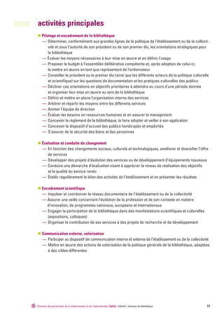 activités principales
    Pilotage et encadrement de la bibliothèque
    — Déterminer, conformément aux grandes lignes de la politique de l’établissement ou de la collecti-
        vité et sous l’autorité de son président ou de son premier élu, les orientations stratégiques pour
        la bibliothèque
    — Évaluer les moyens nécessaires à leur mise en œuvre et en définir l’usage
    — Proposer le budget à l’assemblée délibérative compétente et, après adoption de celui-ci,
        le mettre en œuvre en tant que représentant de l’ordonnateur
    — Conseiller le président ou le premier élu (ainsi que les différents acteurs de la politique culturelle
        et scientifique) sur les questions de documentation et les pratiques culturelles des publics
    — Décliner ces orientations en objectifs prioritaires à atteindre au cours d’une période donnée
        et organiser leur mise en œuvre au sein de la bibliothèque
    — Définir et mettre en place l’organisation interne des services
    — Arbitrer et répartir les moyens entre les différents services
    — Animer l’équipe de direction
    — Évaluer les besoins en ressources humaines et en assurer le management
    — Concevoir le règlement de la bibliothèque, le faire adopter et veiller à son application
    — Concevoir le dispositif d’accueil des publics handicapés et empêchés
    — S’assurer de la sécurité des biens et des personnes

    Évaluation et conduite du changement
    — En fonction des changements sociaux, culturels et technologiques, améliorer et diversifier l’offre
       de services
    — Développer des projets d’évolution des services ou de développement d’équipements nouveaux
    — Conduire une démarche d’évaluation visant à apprécier le niveau de réalisation des objectifs
       et la qualité du service rendu
    — Établir régulièrement le bilan des activités de l’établissement et en présenter les résultats

    Encadrement scientifique
    — Impulser et coordonner le réseau documentaire de l’établissement ou de la collectivité
    — Assurer une veille concernant l’évolution de la profession et de son contexte en matière
       d’innovation, de programmes nationaux, européens et internationaux
    — Engager la participation de la bibliothèque dans des manifestations scientifiques et culturelles
       (expositions, colloques)
    — Organiser la contribution de ses services à des projets de recherche et de développement

    Communication externe, valorisation
    — Participer au dispositif de communication interne et externe de l’établissement ou de la collectivité
    — Mettre en œuvre des actions de valorisation de la politique générale de la bibliothèque, adaptées
       à des cibles différentes




Direction des personnels, de la modernisation et de l‘administration [dpma] / bibliofil’ / directeur de bibliothèque   11
 