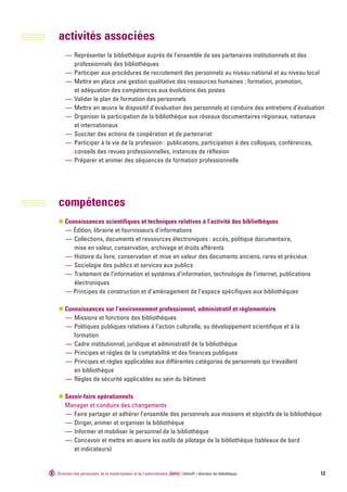 activités associées
     — Représenter la bibliothèque auprès de l’ensemble de ses partenaires institutionnels et des
       professionnels des bibliothèques
     — Participer aux procédures de recrutement des personnels au niveau national et au niveau local
     — Mettre en place une gestion qualitative des ressources humaines : formation, promotion,
       et adéquation des compétences aux évolutions des postes
     — Valider le plan de formation des personnels
     — Mettre en œuvre le dispositif d’évaluation des personnels et conduire des entretiens d’évaluation
     — Organiser la participation de la bibliothèque aux réseaux documentaires régionaux, nationaux
       et internationaux
     — Susciter des actions de coopération et de partenariat
     — Participer à la vie de la profession : publications, participation à des colloques, conférences,
       conseils des revues professionnelles, instances de réflexion
     — Préparer et animer des séquences de formation professionnelle




compétences
    Connaissances scientifiques et techniques relatives à l’activité des bibliothèques
    — Édition, librairie et fournisseurs d’informations
    — Collections, documents et ressources électroniques : accès, politique documentaire,
       mise en valeur, conservation, archivage et droits afférents
    — Histoire du livre, conservation et mise en valeur des documents anciens, rares et précieux
    — Sociologie des publics et services aux publics
    — Traitement de l’information et systèmes d’information, technologie de l’internet, publications
       électroniques
    — Principes de construction et d’aménagement de l’espace spécifiques aux bibliothèques

    Connaissances sur l’environnement professionnel, administratif et réglementaire
    — Missions et fonctions des bibliothèques
    — Politiques publiques relatives à l’action culturelle, au développement scientifique et à la
       formation
    — Cadre institutionnel, juridique et administratif de la bibliothèque
    — Principes et règles de la comptabilité et des finances publiques
    — Principes et règles applicables aux différentes catégories de personnels qui travaillent
       en bibliothèque
    — Règles de sécurité applicables au sein du bâtiment

    Savoir-faire opérationnels
    Manager et conduire des changements
    — Faire partager et adhérer l’ensemble des personnels aux missions et objectifs de la bibliothèque
    — Diriger, animer et organiser la bibliothèque
    — Informer et mobiliser le personnel de la bibliothèque
    — Concevoir et mettre en œuvre les outils de pilotage de la bibliothèque (tableaux de bord
       et indicateurs)


Direction des personnels, de la modernisation et de l‘administration [dpma] / bibliofil’ / directeur de bibliothèque   12
 