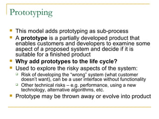 Prototyping
 This model adds prototyping as sub-process
 A prototype is a partially developed product that
enables customers and developers to examine some
aspect of a proposed system and decide if it is
suitable for a finished product
 Why add prototypes to the life cycle?
 Used to explore the risky aspects of the system:
 Risk of developing the “wrong” system (what customer
doesn’t want), can be a user interface without functionality
 Other technical risks – e.g. performance, using a new
technology, alternative algorithms, etc.
 Prototype may be thrown away or evolve into product
 