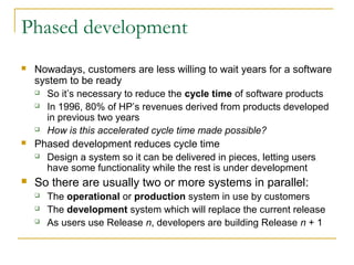 Phased development
 Nowadays, customers are less willing to wait years for a software
system to be ready
 So it’s necessary to reduce the cycle time of software products
 In 1996, 80% of HP’s revenues derived from products developed
in previous two years
 How is this accelerated cycle time made possible?
 Phased development reduces cycle time
 Design a system so it can be delivered in pieces, letting users
have some functionality while the rest is under development
 So there are usually two or more systems in parallel:
 The operational or production system in use by customers
 The development system which will replace the current release
 As users use Release n, developers are building Release n + 1
 