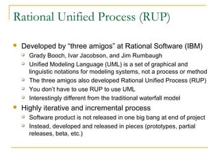 Rational Unified Process (RUP)
 Developed by “three amigos” at Rational Software (IBM)
 Grady Booch, Ivar Jacobson, and Jim Rumbaugh
 Unified Modeling Language (UML) is a set of graphical and
linguistic notations for modeling systems, not a process or method
 The three amigos also developed Rational Unified Process (RUP)
 You don’t have to use RUP to use UML
 Interestingly different from the traditional waterfall model
 Highly iterative and incremental process
 Software product is not released in one big bang at end of project
 Instead, developed and released in pieces (prototypes, partial
releases, beta, etc.)
 