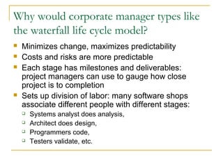 Why would corporate manager types like
the waterfall life cycle model?
 Minimizes change, maximizes predictability
 Costs and risks are more predictable
 Each stage has milestones and deliverables:
project managers can use to gauge how close
project is to completion
 Sets up division of labor: many software shops
associate different people with different stages:
 Systems analyst does analysis,
 Architect does design,
 Programmers code,
 Testers validate, etc.
 