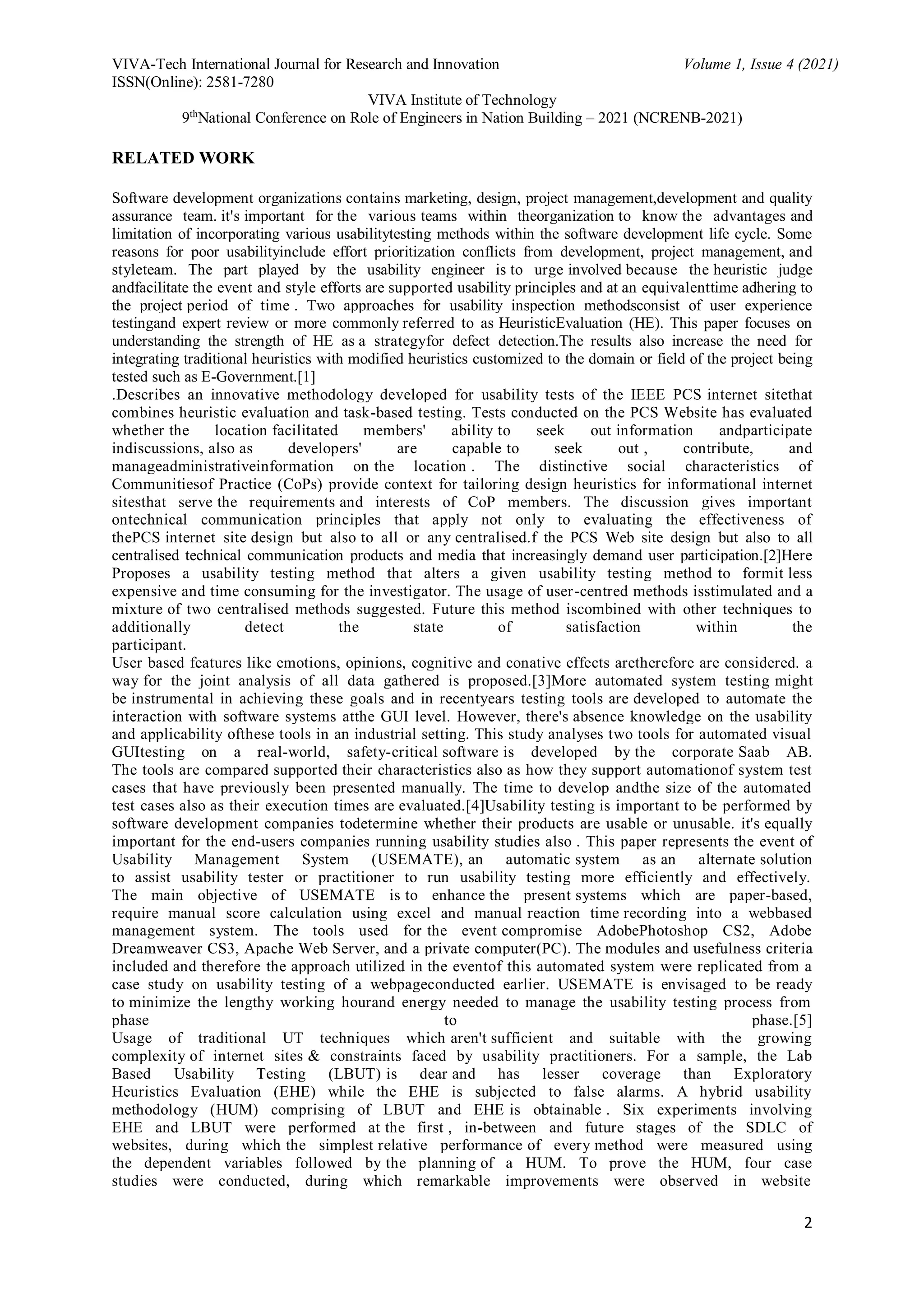 VIVA-Tech International Journal for Research and Innovation Volume 1, Issue 4 (2021)
ISSN(Online): 2581-7280
VIVA Institute of Technology
9th
National Conference on Role of Engineers in Nation Building – 2021 (NCRENB-2021)
2
RELATED WORK
Software development organizations contains marketing, design, project management,development and quality
assurance team. it's important for the various teams within theorganization to know the advantages and
limitation of incorporating various usabilitytesting methods within the software development life cycle. Some
reasons for poor usabilityinclude effort prioritization conflicts from development, project management, and
styleteam. The part played by the usability engineer is to urge involved because the heuristic judge
andfacilitate the event and style efforts are supported usability principles and at an equivalenttime adhering to
the project period of time . Two approaches for usability inspection methodsconsist of user experience
testingand expert review or more commonly referred to as HeuristicEvaluation (HE). This paper focuses on
understanding the strength of HE as a strategyfor defect detection.The results also increase the need for
integrating traditional heuristics with modified heuristics customized to the domain or field of the project being
tested such as E-Government.[1]
.Describes an innovative methodology developed for usability tests of the IEEE PCS internet sitethat
combines heuristic evaluation and task-based testing. Tests conducted on the PCS Website has evaluated
whether the location facilitated members' ability to seek out information andparticipate
indiscussions, also as developers' are capable to seek out , contribute, and
manageadministrativeinformation on the location . The distinctive social characteristics of
Communitiesof Practice (CoPs) provide context for tailoring design heuristics for informational internet
sitesthat serve the requirements and interests of CoP members. The discussion gives important
ontechnical communication principles that apply not only to evaluating the effectiveness of
thePCS internet site design but also to all or any centralised.f the PCS Web site design but also to all
centralised technical communication products and media that increasingly demand user participation.[2]Here
Proposes a usability testing method that alters a given usability testing method to formit less
expensive and time consuming for the investigator. The usage of user-centred methods isstimulated and a
mixture of two centralised methods suggested. Future this method iscombined with other techniques to
additionally detect the state of satisfaction within the
participant.
User based features like emotions, opinions, cognitive and conative effects aretherefore are considered. a
way for the joint analysis of all data gathered is proposed.[3]More automated system testing might
be instrumental in achieving these goals and in recentyears testing tools are developed to automate the
interaction with software systems atthe GUI level. However, there's absence knowledge on the usability
and applicability ofthese tools in an industrial setting. This study analyses two tools for automated visual
GUItesting on a real-world, safety-critical software is developed by the corporate Saab AB.
The tools are compared supported their characteristics also as how they support automationof system test
cases that have previously been presented manually. The time to develop andthe size of the automated
test cases also as their execution times are evaluated.[4]Usability testing is important to be performed by
software development companies todetermine whether their products are usable or unusable. it's equally
important for the end-users companies running usability studies also . This paper represents the event of
Usability Management System (USEMATE), an automatic system as an alternate solution
to assist usability tester or practitioner to run usability testing more efficiently and effectively.
The main objective of USEMATE is to enhance the present systems which are paper-based,
require manual score calculation using excel and manual reaction time recording into a webbased
management system. The tools used for the event compromise AdobePhotoshop CS2, Adobe
Dreamweaver CS3, Apache Web Server, and a private computer(PC). The modules and usefulness criteria
included and therefore the approach utilized in the eventof this automated system were replicated from a
case study on usability testing of a webpageconducted earlier. USEMATE is envisaged to be ready
to minimize the lengthy working hourand energy needed to manage the usability testing process from
phase to phase.[5]
Usage of traditional UT techniques which aren't sufficient and suitable with the growing
complexity of internet sites & constraints faced by usability practitioners. For a sample, the Lab
Based Usability Testing (LBUT) is dear and has lesser coverage than Exploratory
Heuristics Evaluation (EHE) while the EHE is subjected to false alarms. A hybrid usability
methodology (HUM) comprising of LBUT and EHE is obtainable . Six experiments involving
EHE and LBUT were performed at the first , in-between and future stages of the SDLC of
websites, during which the simplest relative performance of every method were measured using
the dependent variables followed by the planning of a HUM. To prove the HUM, four case
studies were conducted, during which remarkable improvements were observed in website
 