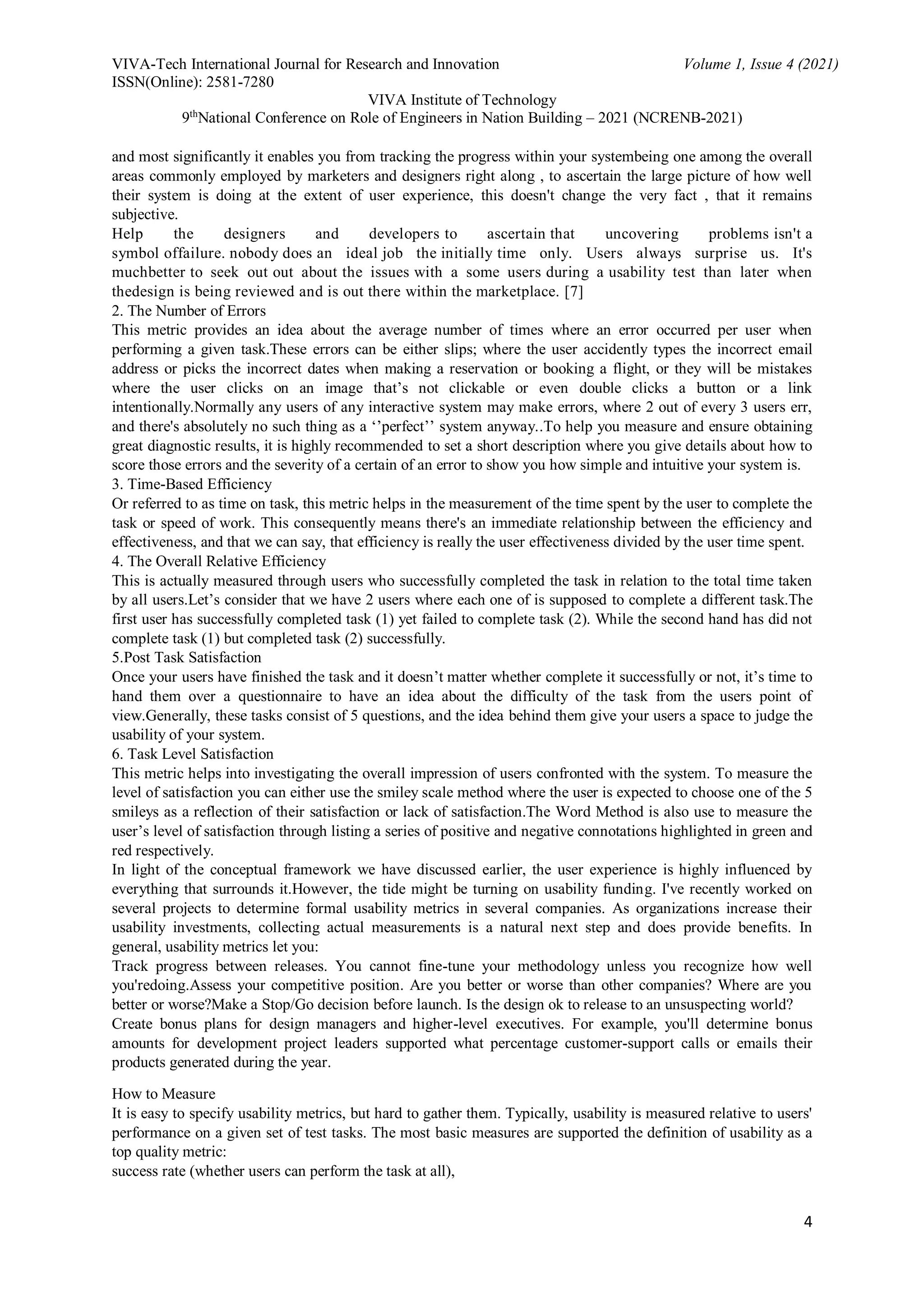 VIVA-Tech International Journal for Research and Innovation Volume 1, Issue 4 (2021)
ISSN(Online): 2581-7280
VIVA Institute of Technology
9th
National Conference on Role of Engineers in Nation Building – 2021 (NCRENB-2021)
4
and most significantly it enables you from tracking the progress within your systembeing one among the overall
areas commonly employed by marketers and designers right along , to ascertain the large picture of how well
their system is doing at the extent of user experience, this doesn't change the very fact , that it remains
subjective.
Help the designers and developers to ascertain that uncovering problems isn't a
symbol offailure. nobody does an ideal job the initially time only. Users always surprise us. It's
muchbetter to seek out out about the issues with a some users during a usability test than later when
thedesign is being reviewed and is out there within the marketplace. [7]
2. The Number of Errors
This metric provides an idea about the average number of times where an error occurred per user when
performing a given task.These errors can be either slips; where the user accidently types the incorrect email
address or picks the incorrect dates when making a reservation or booking a flight, or they will be mistakes
where the user clicks on an image that’s not clickable or even double clicks a button or a link
intentionally.Normally any users of any interactive system may make errors, where 2 out of every 3 users err,
and there's absolutely no such thing as a ‘’perfect’’ system anyway..To help you measure and ensure obtaining
great diagnostic results, it is highly recommended to set a short description where you give details about how to
score those errors and the severity of a certain of an error to show you how simple and intuitive your system is.
3. Time-Based Efficiency
Or referred to as time on task, this metric helps in the measurement of the time spent by the user to complete the
task or speed of work. This consequently means there's an immediate relationship between the efficiency and
effectiveness, and that we can say, that efficiency is really the user effectiveness divided by the user time spent.
4. The Overall Relative Efficiency
This is actually measured through users who successfully completed the task in relation to the total time taken
by all users.Let’s consider that we have 2 users where each one of is supposed to complete a different task.The
first user has successfully completed task (1) yet failed to complete task (2). While the second hand has did not
complete task (1) but completed task (2) successfully.
5.Post Task Satisfaction
Once your users have finished the task and it doesn’t matter whether complete it successfully or not, it’s time to
hand them over a questionnaire to have an idea about the difficulty of the task from the users point of
view.Generally, these tasks consist of 5 questions, and the idea behind them give your users a space to judge the
usability of your system.
6. Task Level Satisfaction
This metric helps into investigating the overall impression of users confronted with the system. To measure the
level of satisfaction you can either use the smiley scale method where the user is expected to choose one of the 5
smileys as a reflection of their satisfaction or lack of satisfaction.The Word Method is also use to measure the
user’s level of satisfaction through listing a series of positive and negative connotations highlighted in green and
red respectively.
In light of the conceptual framework we have discussed earlier, the user experience is highly influenced by
everything that surrounds it.However, the tide might be turning on usability funding. I've recently worked on
several projects to determine formal usability metrics in several companies. As organizations increase their
usability investments, collecting actual measurements is a natural next step and does provide benefits. In
general, usability metrics let you:
Track progress between releases. You cannot fine-tune your methodology unless you recognize how well
you'redoing.Assess your competitive position. Are you better or worse than other companies? Where are you
better or worse?Make a Stop/Go decision before launch. Is the design ok to release to an unsuspecting world?
Create bonus plans for design managers and higher-level executives. For example, you'll determine bonus
amounts for development project leaders supported what percentage customer-support calls or emails their
products generated during the year.
How to Measure
It is easy to specify usability metrics, but hard to gather them. Typically, usability is measured relative to users'
performance on a given set of test tasks. The most basic measures are supported the definition of usability as a
top quality metric:
success rate (whether users can perform the task at all),
 
