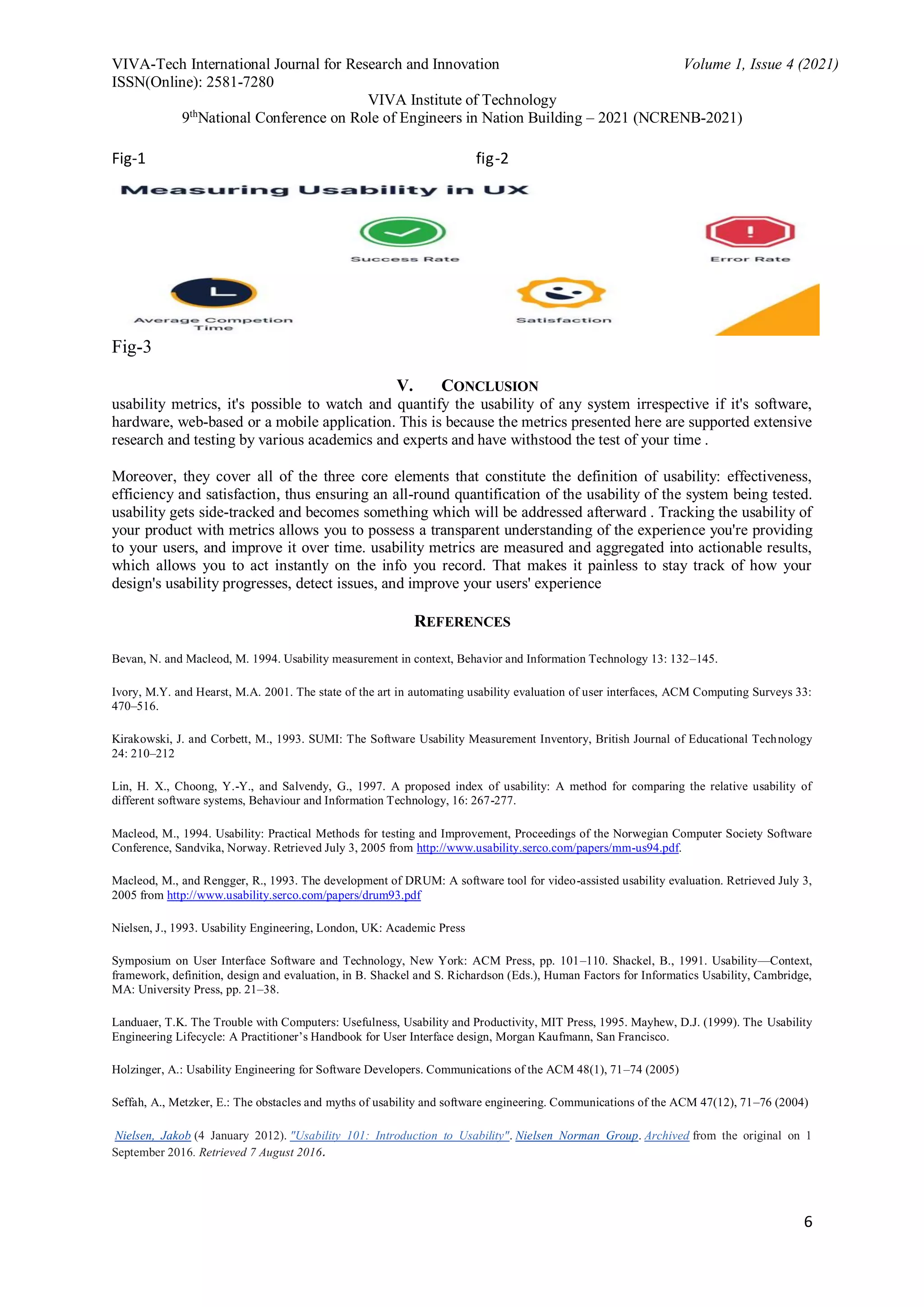 VIVA-Tech International Journal for Research and Innovation Volume 1, Issue 4 (2021)
ISSN(Online): 2581-7280
VIVA Institute of Technology
9th
National Conference on Role of Engineers in Nation Building – 2021 (NCRENB-2021)
6
Fig-1 fig-2
Fig-3
V. CONCLUSION
usability metrics, it's possible to watch and quantify the usability of any system irrespective if it's software,
hardware, web-based or a mobile application. This is because the metrics presented here are supported extensive
research and testing by various academics and experts and have withstood the test of your time .
Moreover, they cover all of the three core elements that constitute the definition of usability: effectiveness,
efficiency and satisfaction, thus ensuring an all-round quantification of the usability of the system being tested.
usability gets side-tracked and becomes something which will be addressed afterward . Tracking the usability of
your product with metrics allows you to possess a transparent understanding of the experience you're providing
to your users, and improve it over time. usability metrics are measured and aggregated into actionable results,
which allows you to act instantly on the info you record. That makes it painless to stay track of how your
design's usability progresses, detect issues, and improve your users' experience
REFERENCES
Bevan, N. and Macleod, M. 1994. Usability measurement in context, Behavior and Information Technology 13: 132–145.
Ivory, M.Y. and Hearst, M.A. 2001. The state of the art in automating usability evaluation of user interfaces, ACM Computing Surveys 33:
470–516.
Kirakowski, J. and Corbett, M., 1993. SUMI: The Software Usability Measurement Inventory, British Journal of Educational Technology
24: 210–212
Lin, H. X., Choong, Y.-Y., and Salvendy, G., 1997. A proposed index of usability: A method for comparing the relative usability of
different software systems, Behaviour and Information Technology, 16: 267-277.
Macleod, M., 1994. Usability: Practical Methods for testing and Improvement, Proceedings of the Norwegian Computer Society Software
Conference, Sandvika, Norway. Retrieved July 3, 2005 from http://www.usability.serco.com/papers/mm-us94.pdf.
Macleod, M., and Rengger, R., 1993. The development of DRUM: A software tool for video-assisted usability evaluation. Retrieved July 3,
2005 from http://www.usability.serco.com/papers/drum93.pdf
Nielsen, J., 1993. Usability Engineering, London, UK: Academic Press
Symposium on User Interface Software and Technology, New York: ACM Press, pp. 101–110. Shackel, B., 1991. Usability—Context,
framework, definition, design and evaluation, in B. Shackel and S. Richardson (Eds.), Human Factors for Informatics Usability, Cambridge,
MA: University Press, pp. 21–38.
Landuaer, T.K. The Trouble with Computers: Usefulness, Usability and Productivity, MIT Press, 1995. Mayhew, D.J. (1999). The Usability
Engineering Lifecycle: A Practitioner’s Handbook for User Interface design, Morgan Kaufmann, San Francisco.
Holzinger, A.: Usability Engineering for Software Developers. Communications of the ACM 48(1), 71–74 (2005)
Seffah, A., Metzker, E.: The obstacles and myths of usability and software engineering. Communications of the ACM 47(12), 71–76 (2004)
Nielsen, Jakob (4 January 2012). "Usability 101: Introduction to Usability". Nielsen Norman Group. Archived from the original on 1
September 2016. Retrieved 7 August 2016.
 