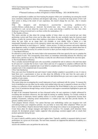 VIVA-Tech International Journal for Research and Innovation Volume 1, Issue 4 (2021)
ISSN(Online): 2581-7280
VIVA Institute of Technology
9th
National Conference on Role of Engineers in Nation Building – 2021 (NCRENB-2021)
4
and most significantly it enables you from tracking the progress within your systembeing one among the overall
areas commonly employed by marketers and designers right along , to ascertain the large picture of how well
their system is doing at the extent of user experience, this doesn't change the very fact , that it remains
subjective.
Help the designers and developers to ascertain that uncovering problems isn't a
symbol offailure. nobody does an ideal job the initially time only. Users always surprise us. It's
muchbetter to seek out out about the issues with a some users during a usability test than later when
thedesign is being reviewed and is out there within the marketplace. [7]
2. The Number of Errors
This metric provides an idea about the average number of times where an error occurred per user when
performing a given task.These errors can be either slips; where the user accidently types the incorrect email
address or picks the incorrect dates when making a reservation or booking a flight, or they will be mistakes
where the user clicks on an image that’s not clickable or even double clicks a button or a link
intentionally.Normally any users of any interactive system may make errors, where 2 out of every 3 users err,
and there's absolutely no such thing as a ‘’perfect’’ system anyway..To help you measure and ensure obtaining
great diagnostic results, it is highly recommended to set a short description where you give details about how to
score those errors and the severity of a certain of an error to show you how simple and intuitive your system is.
3. Time-Based Efficiency
Or referred to as time on task, this metric helps in the measurement of the time spent by the user to complete the
task or speed of work. This consequently means there's an immediate relationship between the efficiency and
effectiveness, and that we can say, that efficiency is really the user effectiveness divided by the user time spent.
4. The Overall Relative Efficiency
This is actually measured through users who successfully completed the task in relation to the total time taken
by all users.Let’s consider that we have 2 users where each one of is supposed to complete a different task.The
first user has successfully completed task (1) yet failed to complete task (2). While the second hand has did not
complete task (1) but completed task (2) successfully.
5.Post Task Satisfaction
Once your users have finished the task and it doesn’t matter whether complete it successfully or not, it’s time to
hand them over a questionnaire to have an idea about the difficulty of the task from the users point of
view.Generally, these tasks consist of 5 questions, and the idea behind them give your users a space to judge the
usability of your system.
6. Task Level Satisfaction
This metric helps into investigating the overall impression of users confronted with the system. To measure the
level of satisfaction you can either use the smiley scale method where the user is expected to choose one of the 5
smileys as a reflection of their satisfaction or lack of satisfaction.The Word Method is also use to measure the
user’s level of satisfaction through listing a series of positive and negative connotations highlighted in green and
red respectively.
In light of the conceptual framework we have discussed earlier, the user experience is highly influenced by
everything that surrounds it.However, the tide might be turning on usability funding. I've recently worked on
several projects to determine formal usability metrics in several companies. As organizations increase their
usability investments, collecting actual measurements is a natural next step and does provide benefits. In
general, usability metrics let you:
Track progress between releases. You cannot fine-tune your methodology unless you recognize how well
you'redoing.Assess your competitive position. Are you better or worse than other companies? Where are you
better or worse?Make a Stop/Go decision before launch. Is the design ok to release to an unsuspecting world?
Create bonus plans for design managers and higher-level executives. For example, you'll determine bonus
amounts for development project leaders supported what percentage customer-support calls or emails their
products generated during the year.
How to Measure
It is easy to specify usability metrics, but hard to gather them. Typically, usability is measured relative to users'
performance on a given set of test tasks. The most basic measures are supported the definition of usability as a
top quality metric:
success rate (whether users can perform the task at all),
 