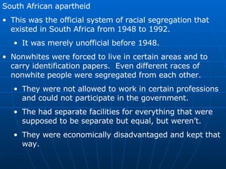 South African apartheid This was the official system of racial segregation that existed in South Africa from 1948 to 1992. It was merely unofficial before 1948. Nonwhites were forced to live in certain areas and to carry identification papers.  Even different races of nonwhite people were segregated from each other. They were not allowed to work in certain professions and could not participate in the government.  The had separate facilities for everything that were supposed to be separate but equal, but weren’t.  They were economically disadvantaged and kept that way. 