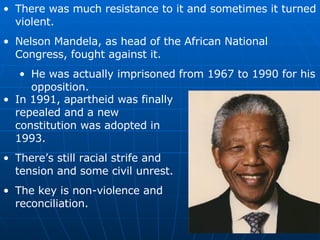 There was much resistance to it and sometimes it turned violent. Nelson Mandela, as head of the African National Congress, fought against it. He was actually imprisoned from 1967 to 1990 for his opposition. In 1991, apartheid was finally repealed and a new constitution was adopted in 1993. There’s still racial strife and tension and some civil unrest. The key is non-violence and reconciliation. 