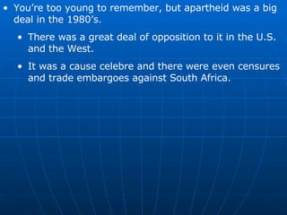 You’re too young to remember, but apartheid was a big deal in the 1980’s. There was a great deal of opposition to it in the U.S. and the West. It was a cause celebre and there were even censures and trade embargoes against South Africa. 