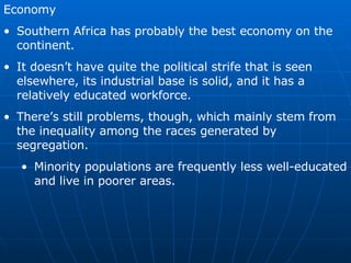 Economy Southern Africa has probably the best economy on the continent. It doesn’t have quite the political strife that is seen elsewhere, its industrial base is solid, and it has a relatively educated workforce. There’s still problems, though, which mainly stem from the inequality among the races generated by segregation. Minority populations are frequently less well-educated and live in poorer areas. 
