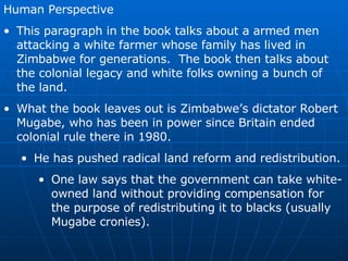 Human Perspective This paragraph in the book talks about a armed men attacking a white farmer whose family has lived in Zimbabwe for generations.  The book then talks about the colonial legacy and white folks owning a bunch of the land. What the book leaves out is Zimbabwe’s dictator Robert Mugabe, who has been in power since Britain ended colonial rule there in 1980. He has pushed radical land reform and redistribution. One law says that the government can take white-owned land without providing compensation for the purpose of redistributing it to blacks (usually Mugabe cronies). 