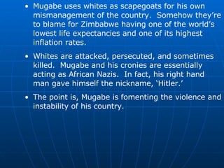 Mugabe uses whites as scapegoats for his own mismanagement of the country.  Somehow they’re to blame for Zimbabwe having one of the world’s lowest life expectancies and one of its highest inflation rates. Whites are attacked, persecuted, and sometimes killed.  Mugabe and his cronies are essentially acting as African Nazis.  In fact, his right hand man gave himself the nickname, ‘Hitler.’ The point is, Mugabe is fomenting the violence and instability of his country. 