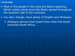 Language Most of the people in this area are Bantu-speaking.  Which makes sense since the Bantu spread throughout the southern half of the continent. You also, though, have plenty of English and Afrikaans. Afrikaans derives from Dutch from when the Dutch colonized South Africa.  