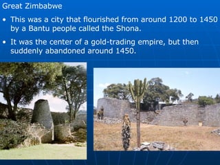 Great Zimbabwe This was a city that flourished from around 1200 to 1450 by a Bantu people called the Shona. It was the center of a gold-trading empire, but then suddenly abandoned around 1450. 