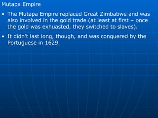 Mutapa Empire The Mutapa Empire replaced Great Zimbabwe and was also involved in the gold trade (at least at first – once the gold was exhuasted, they switched to slaves). It didn’t last long, though, and was conquered by the Portuguese in 1629. 