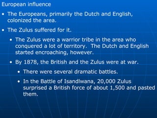European influence The Europeans, primarily the Dutch and English, colonized the area. The Zulus suffered for it. The Zulus were a warrior tribe in the area who conquered a lot of territory.  The Dutch and English started encroaching, however. By 1878, the British and the Zulus were at war. There were several dramatic battles. In the Battle of Isandlwana, 20,000 Zulus surprised a British force of about 1,500 and pasted them. 