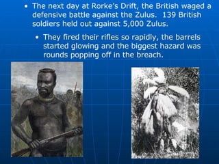 The next day at Rorke’s Drift, the British waged a defensive battle against the Zulus.  139 British soldiers held out against 5,000 Zulus. They fired their rifles so rapidly, the barrels started glowing and the biggest hazard was rounds popping off in the breach. 