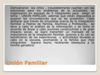 •   Demostraron los niños , indudablemente cuentan con las
    soluciones para los problemas de la actualidad, se
    organizaron en equipos de 5 integrantes para elegir el
    tema : UNION FAMILIAR, además que están dispuestos a
    superar las circunstancias que se les presenten. Cabe
    destacar que través de encuestas acerca de la Integración
    Familiar a Padres de Familia, Alumnos y Profesores, se
    llevo a cabo el análisis de la información y se tomo el
    acuerdo de llevar a cabo acciones constructivas y de gran
    impacto social, se logró transmitir un mensaje de la
    importancia de la integración Familiar, quienes a su vez se
    beneficiaron de las experiencias y actividades llevadas a
    cabo en la escuela, premiando a la familia que más
    integrantes   lograra reunir, recibiendo obsequios a la
    familia ganadora.




Unión Familiar
 