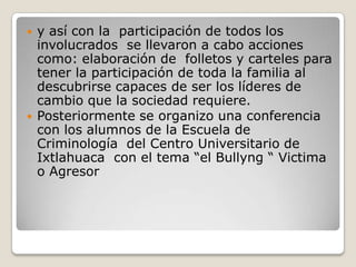    y así con la participación de todos los
    involucrados se llevaron a cabo acciones
    como: elaboración de folletos y carteles para
    tener la participación de toda la familia al
    descubrirse capaces de ser los líderes de
    cambio que la sociedad requiere.
   Posteriormente se organizo una conferencia
    con los alumnos de la Escuela de
    Criminología del Centro Universitario de
    Ixtlahuaca con el tema “el Bullyng “ Victima
    o Agresor
 