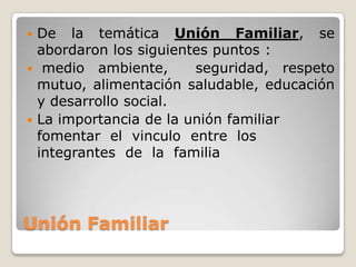  De la temática Unión Familiar, se
  abordaron los siguientes puntos :
 medio ambiente,       seguridad, respeto
  mutuo, alimentación saludable, educación
  y desarrollo social.
 La importancia de la unión familiar
  fomentar el vinculo entre los
  integrantes de la familia




Unión Familiar
 