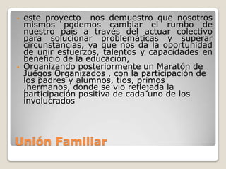 •   este proyecto nos demuestro que nosotros
    mismos podemos cambiar el rumbo de
    nuestro país a través del actuar colectivo
    para solucionar problemáticas y superar
    circunstancias, ya que nos da la oportunidad
    de unir esfuerzos, talentos y capacidades en
    beneficio de la educación,
•   Organizando posteriormente un Maratón de
    Juegos Organizados , con la participación de
    los padres y alumnos, tíos, primos
    ,hermanos, donde se vio reflejada la
    participación positiva de cada uno de los
    involucrados




Unión Familiar
 