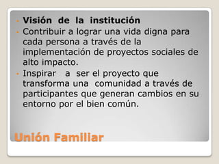 • Visión de la institución
• Contribuir a lograr una vida digna para
  cada persona a través de la
  implementación de proyectos sociales de
  alto impacto.
• Inspirar a ser el proyecto que
  transforma una comunidad a través de
  participantes que generan cambios en su
  entorno por el bien común.



Unión Familiar
 
