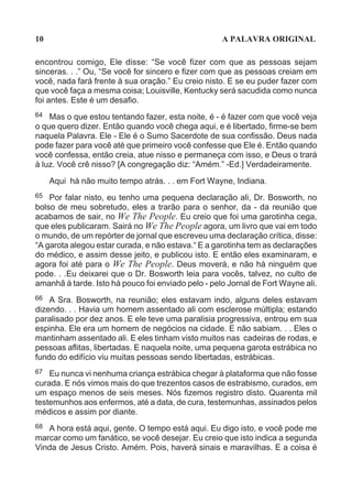 10                                                  A PALAVRA ORIGINAL

encontrou comigo, Ele disse: “Se você fizer com que as pessoas sejam
sinceras. . .” Ou, “Se você for sincero e fizer com que as pessoas creiam em
você, nada fará frente à sua oração.” Eu creio nisto. E se eu puder fazer com
que você faça a mesma coisa; Louisville, Kentucky será sacudida como nunca
foi antes. Este é um desafio.
64 Mas o que estou tentando fazer, esta noite, é - é fazer com que você veja
o que quero dizer. Então quando você chega aqui, e é libertado, firme-se bem
naquela Palavra. Ele - Ele é o Sumo Sacerdote de sua confissão. Deus nada
pode fazer para você até que primeiro você confesse que Ele é. Então quando
você confessa, então creia, atue nisso e permaneça com isso, e Deus o trará
à luz. Você crê nisso? [A congregação diz: “Amém.” -Ed.] Verdadeiramente.

     Aqui há não muito tempo atrás. . . em Fort Wayne, Indiana.
65  Por falar nisto, eu tenho uma pequena declaração ali, Dr. Bosworth, no
bolso de meu sobretudo, eles a trarão para o senhor, da - da reunião que
acabamos de sair, no We The People. Eu creio que foi uma garotinha cega,
que eles publicaram. Sairá no We The People agora, um livro que vai em todo
o mundo, de um repórter de jornal que escreveu uma declaração crítica, disse:
“A garota alegou estar curada, e não estava.“ E a garotinha tem as declarações
do médico, e assim desse jeito, e publicou isto. E então eles examinaram, e
agora foi até para o We The People. Deus moverá, e não há ninguém que
pode. . .Eu deixarei que o Dr. Bosworth leia para vocês, talvez, no culto de
amanhã à tarde. Isto há pouco foi enviado pelo - pelo Jornal de Fort Wayne ali.
66  A Sra. Bosworth, na reunião; eles estavam indo, alguns deles estavam
dizendo. . . Havia um homem assentado ali com esclerose múltipla; estando
paralisado por dez anos. E ele teve uma paralisia progressiva, entrou em sua
espinha. Ele era um homem de negócios na cidade. E não sabiam. . . Eles o
mantinham assentado ali. E eles tinham visto muitos nas cadeiras de rodas, e
pessoas aflitas, libertadas. E naquela noite, uma pequena garota estrábica no
fundo do edifício viu muitas pessoas sendo libertadas, estrábicas.
67  Eu nunca vi nenhuma criança estrábica chegar à plataforma que não fosse
curada. E nós vimos mais do que trezentos casos de estrabismo, curados, em
um espaço menos de seis meses. Nós fizemos registro disto. Quarenta mil
testemunhos aos enfermos, até a data, de cura, testemunhas, assinados pelos
médicos e assim por diante.
68 A hora está aqui, gente. O tempo está aqui. Eu digo isto, e você pode me
marcar como um fanático, se você desejar. Eu creio que isto indica a segunda
Vinda de Jesus Cristo. Amém. Pois, haverá sinais e maravilhas. E a coisa é
 