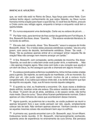 DOENÇAS E AFLIÇÕES                                                           11

que, se você não está no Reino de Deus, faça força para entrar Nele. Com
certeza tenho algum conhecimento do que estou falando, ou Deus nunca
honraria minha oração para fazer o que Ele faz. E você fora do Reino, procure
a Cristo como seu refúgio agora, enquanto é tempo e enquanto você tem a
oportunidade.
69   Eu nunca esquecerei uma declaração. Certa vez eu estava de pé em. . .
70 Por falar nisto, para terminar de lhes contar da garotinha em Fort Wayne. A
Sra. Bosworth lhe disse, disse: “Querida. . .” Ela estava vendendo literatura, lá
no fundo do edifício.
71 Ela saiu dali, chorando, disse: “Sra. Bosworth,” essa é a esposa do Irmão
Bosworth, disse: “Eu vi todas estas pessoas estrábicas curadas,” ela era uma
jovem, com cerca de dezoito, terrivelmente estrábica. Disse: “Se você. . .”
Disse: “Se eu pudesse apenas entrar ali e conseguir entrar naquela fila de
oração! Mas não consigo nem mesmo arranjar um cartão.”
72  A Sra. Bosworth, com compaixão, sentiu piedade da mocinha. Ela disse:
“Querida, se você der a volta bem onde você puder vê-lo, e realmente. . . Não
- não apenas imagine agora. Mas creia com todo o seu coração que aquilo é
um dom de Deus, eu lhe asseguro que ele a chamará em alguns minutos.”
73 Eu estava orando pelos enfermos na plataforma, tinha minhas costas viradas
para a garota. De repente, eu senti aquilo se manifestar, a fé se movendo. Eu
olhei por ali, não pude captar, haviam muitos de pé e estava muito
congestionado. E eu sabia que estava vindo dali, e eu tentei discernir que tipo
de espírito era aquele. Veja, sua fé havia movido àquela categoria.
74 E quando eu virei, eu finalmente a encontrei. Oh, duas vezes a distância
deste edifício, localizei onde ela estava. Ela estava vestida de casaco verde.
Eu disse: “A jovem de pé ali atrás, estrábica, e de casaco verde, não tenha
mais medo. Deus te curou.” Seus olhos ficaram perfeitamente normais. Este é
apenas um dos milhares de casos que aconteceram dessa maneira.
75 Agora quando, se pudermos ter a reunião, se vocês puderem se reunir e
apenas lançarem fora o que vocês pensam ser isto, aquilo, simplesmente
colocar isto de lado. Não venham apenas observar. Venham crendo e vejam
se aquelas mesmas coisas não acontecem bem aqui no edifício.
76 A primeira vez, quando encontrei com o Dr. Bosworth, aqui, foi em Miami.
Estávamos tendo reunião. O Dr. Bosworth, internacionalmente conhecido,
quarenta anos de experiência no ensinamento da cura Divina. Ele pensava
 