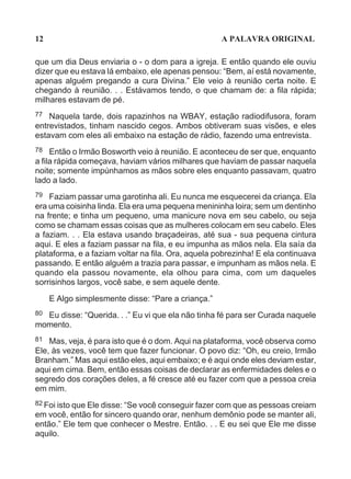 12                                                  A PALAVRA ORIGINAL

que um dia Deus enviaria o - o dom para a igreja. E então quando ele ouviu
dizer que eu estava lá embaixo, ele apenas pensou: “Bem, aí está novamente,
apenas alguém pregando a cura Divina.” Ele veio à reunião certa noite. E
chegando à reunião. . . Estávamos tendo, o que chamam de: a fila rápida;
milhares estavam de pé.
77 Naquela tarde, dois rapazinhos na WBAY, estação radiodifusora, foram
entrevistados, tinham nascido cegos. Ambos obtiveram suas visões, e eles
estavam com eles ali embaixo na estação de rádio, fazendo uma entrevista.
78 Então o Irmão Bosworth veio à reunião. E aconteceu de ser que, enquanto
a fila rápida começava, haviam vários milhares que haviam de passar naquela
noite; somente impúnhamos as mãos sobre eles enquanto passavam, quatro
lado a lado.
79  Faziam passar uma garotinha ali. Eu nunca me esquecerei da criança. Ela
era uma coisinha linda. Ela era uma pequena menininha loira; sem um dentinho
na frente; e tinha um pequeno, uma manicure nova em seu cabelo, ou seja
como se chamam essas coisas que as mulheres colocam em seu cabelo. Eles
a faziam. . . Ela estava usando braçadeiras, até sua - sua pequena cintura
aqui. E eles a faziam passar na fila, e eu impunha as mãos nela. Ela saía da
plataforma, e a faziam voltar na fila. Ora, aquela pobrezinha! E ela continuava
passando. E então alguém a trazia para passar, e impunham as mãos nela. E
quando ela passou novamente, ela olhou para cima, com um daqueles
sorrisinhos largos, você sabe, e sem aquele dente.

     E Algo simplesmente disse: “Pare a criança.”
80Eu disse: “Querida. . .” Eu vi que ela não tinha fé para ser Curada naquele
momento.
81  Mas, veja, é para isto que é o dom. Aqui na plataforma, você observa como
Ele, às vezes, você tem que fazer funcionar. O povo diz: “Oh, eu creio, Irmão
Branham.” Mas aqui estão eles, aqui embaixo; e é aqui onde eles deviam estar,
aqui em cima. Bem, então essas coisas de declarar as enfermidades deles e o
segredo dos corações deles, a fé cresce até eu fazer com que a pessoa creia
em mim.
82 Foi isto que Ele disse: “Se você conseguir fazer com que as pessoas creiam
em você, então for sincero quando orar, nenhum demônio pode se manter ali,
então.” Ele tem que conhecer o Mestre. Então. . . E eu sei que Ele me disse
aquilo.
 