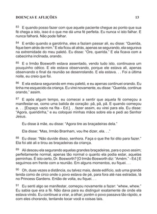 DOENÇAS E AFLIÇÕES                                                           13

83  E quando posso fazer com que aquele paciente chegue ao ponto que sua
fé chega a isto, isso é o que me dá uma fé perfeita. Eu nunca vi isto falhar. E
nunca falhará. Não pode falhar.
84  E então quando a garotinha, eles a faziam passar ali, eu disse: “Querida,
fique bem atrás de mim.” E ela ficou ali atrás, apenas se segurando, ela segurava
na extremidade do meu paletó. Eu disse: “Ore, querida.” E ela ficava com a
cabecinha inclinada, orando.
85 E o Irmão Bosworth estava assentado, vendo tudo isto, continuava um
pouquinho cético. E ele estava observando, porque ele estava ali, apenas
observando o final da reunião se desenrolando. E ela estava. . . Foi a última
noite, eu creio que foi.
86  E ela estava segurando em meu paletó, e eu apenas continuei orando. Eu
tinha me esquecido da criança. Eu virei novamente, eu disse: “Querida, continue
orando,” assim.
87   E após algum tempo, eu comecei a sentir que aquela fé começou a
manifestar-se, como uma batida de coração: pã, pã, pã. E quando começou
a. . . [Espaço vazio na fita - Ed.]. . .fazer assim, eu virei para ela. Eu disse:
“Agora, queridinha,” e eu coloquei minhas mãos sobre ela e pedi ao Senhor
Jesus.

     Eu disse à mãe, eu disse: “Agora tire as braçadeiras dela.”

     Ela disse: “Mas, Irmão Branham, vou lhe dizer, ela. . .”
88 Eu disse: “Não duvide disso, senhora. Faça o que lhe foi dito para fazer.”
Ela foi até ali e tirou as braçadeiras da criança.
89 Ali desceu ela segurando aquelas grandes braçadeiras, para o povo assim;
perfeitamente normal, apenas tão normal o quanto ela podia estar, aquelas
perninhas. É isto certo, Dr. Bosworth? [O Irmão Bosworth diz: “Amém.” - Ed.] E
seguimos em frente com a reunião. Em alguns momentos, eu fiquei. . .
90  Oh, duas vezes a distância, ou talvez mais, deste edifício, sob uma grande
tenda como de circo onde o povo estava de pé, para fora até nas estradas, lá
no Princess Gardens. Então de volta, eu fiquei. . .
91 Eu senti algo se manifestar, começou novamente a fazer: “whew, whew.”
Eu sabia que era a fé. Não dava para eu distinguir exatamente de onde ela
estava vindo. Eu continuei a virar, a olhar; porém o povo passava tão rápido, e
com eles chorando, tentando tocar você e coisas tais.
 