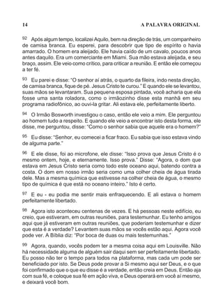 14                                                   A PALAVRA ORIGINAL

92  Após algum tempo, localizei Aquilo, bem na direção de trás, um companheiro
de camisa branca. Eu esperei, para descobrir que tipo de espírito o havia
amarrado. O homem era aleijado. Ele havia caído de um cavalo, poucos anos
antes daquilo. Era um comerciante em Miami. Sua mão estava aleijada, e seu
braço, assim. Ele veio como crítico, para criticar a reunião. E então ele começou
a ter fé.
93 Eu parei e disse: “O senhor aí atrás, o quarto da fileira, indo nesta direção,
de camisa branca, fique de pé. Jesus Cristo te curou.” E quando ele se levantou,
suas mãos se levantaram. Sua pequena esposa pintada, você acharia que ela
fosse uma santa roladora, como o irmãozinho disse esta manhã em seu
programa radiofônico, ao ouvi-la gritar. Ali estava ele, perfeitamente liberto.
94  O Irmão Bosworth investigou o caso, então ele veio a mim. Ele perguntou
ao homem tudo a respeito. E quando ele veio a encontrar isto desta forma, ele
disse, me perguntou, disse: “Como o senhor sabia que aquele era o homem?”
95  Eu disse: “Senhor, eu comecei a ficar fraco. Eu sabia que isso estava vindo
de alguma parte.”
96 E ele disse, foi ao microfone, ele disse: “Isso prova que Jesus Cristo é o
mesmo ontem, hoje, e eternamente. Isso prova.” Disse: “Agora, o dom que
estava em Jesus Cristo seria como todo este oceano aqui, batendo contra a
costa. O dom em nosso irmão seria como uma colher cheia de água tirada
dele. Mas a mesma química que estivesse na colher cheia de água, o mesmo
tipo de química é que está no oceano inteiro.” Isto é certo.
97  E eu - eu podia me sentir mais enfraquecendo. E ali estava o homem
perfeitamente libertado.
98  Agora isto aconteceu centenas de vezes. E há pessoas neste edifício, eu
creio, que estiveram, em outras reuniões, para testemunhar. Eu tenho amigos
aqui que já estiveram em outras reuniões, que poderiam testemunhar e dizer
que esta é a verdade? Levantem suas mãos se vocês estão aqui. Agora você
pode ver. A Bíblia diz: “Por boca de duas ou mais testemunhas.”
99 Agora, quando, vocês podem ter a mesma coisa aqui em Louisville. Não
há necessidade alguma de alguém sair daqui sem ser perfeitamente libertado.
Eu posso não ter o tempo para todos na plataforma, mas cada um pode ser
beneficiado por isto. Se Deus pode provar a Si mesmo aqui ser Deus, e o que
foi confirmado que o que eu disse é a verdade, então creia em Deus. Então aja
com sua fé, e coloque sua fé em ação viva, e Deus operará em você aí mesmo,
e deixará você bom.
 