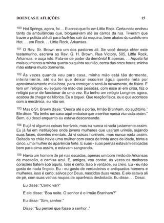 DOENÇAS E AFLIÇÕES                                                             15

100 Hot Springs, agora, foi. . . Eu creio que foi em Little Rock. Certa noite encheu
tanto de ambulâncias que, bloqueavam até os carros da rua. Tiveram que
trazer a polícia até ali para fazê-los sair da esquina, bem abaixo do castelo em
Hot. . . em Rock. . . Little Rock, Arkansas.
101 O Rev. Sr. Brown era um dos pastores ali. Se você deseja obter este
testemunho, escreva ao Rev. G. H. Brown, Rua Victory, 505, Little Rock,
Arkansas, e ouça isto. Fala-se de poder do demônio! E apenas. . . Aquela foi
mais ou menos a minha quarta ou quinta reunião, cerca das onze horas; minha
mão estava muito dormente.
102 Às vezes quando vou para casa, minha mão está tão dormente,
inteiramente, até eu ter que deixar escorrer água quente nela por
aproximadamente meia hora, para começar a senti-la novamente, do físico. E
tem um relógio; eu seguro na mão das pessoas, com esse aí em cima, faz o
relógio parar de funcionar de uma vez. Eu tenho um relógio Longines agora,
acabou de chegar da fábrica. Eu o toquei. Que reação física, ou o que acontece
com a mecânica, eu não sei.
103 Mas o Sr. Brown disse: “Desça até o porão, Irmão Branham, do auditório.”
Ele disse: “Eu tenho um caso aqui embaixo que o senhor nunca viu nada assim.”
Bem, eu desci enquanto eu estava descansando.
104 Eu já vi algumas coisas horríveis, mas eu nunca vi nada justamente assim.
Eu já fui em instituições onde jovens mulheres que usaram urinóis, sujando
suas faces, doentes mentais. Já vi coisas horríveis, mas nunca nada assim.
Deitada no chão havia uma mulher com cerca de trinta anos de idade, trinta e
cinco, uma mulher de aparência forte. E suas - suas pernas estavam esticadas
bem para cima assim, e estavam sangrando.
105 Havia um homem de pé nas escadas, apenas um bom irmão de Arkansas
de macacão, e camisa azul. E, amigos, vou contar, às vezes os melhores
corações batem sob aquilo. Isso é certo. Isso é verdade, eu creio. Eu - eu não
gosto de nada fingido. Eu - eu gosto de verdadeiros e antiquados homens e
mulheres, isso é certo; salvos por Deus, nascidos duas vezes. E ele estava ali
de pé, com suas velhas roupas de aparência desbotada. Eu disse. . . Desci.

      Eu disse: “Como vai?”
      E ele disse: “Boa noite. O senhor é o Irmão Branham?”

      Eu disse: “Sim, senhor.”

      Disse: “Eu pensei que fosse o senhor .”
 