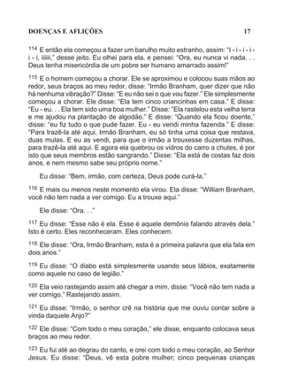 DOENÇAS E AFLIÇÕES                                                              17

114   E então ela começou a fazer um barulho muito estranho, assim: “I - i - i - i -
i - i, iiiiii,” desse jeito. Eu olhei para ela, e pensei: “Ora, eu nunca vi nada. . .
Deus tenha misericórdia de um pobre ser humano amarrado assim!”
115  E o homem começou a chorar. Ele se aproximou e colocou suas mãos ao
redor, seus braços ao meu redor, disse: “Irmão Branham, quer dizer que não
há nenhuma vibração?” Disse: “E eu não sei o que vou fazer.” Ele simplesmente
começou a chorar. Ele disse: “Ela tem cinco criancinhas em casa.” E disse:
“Eu - eu. . . Ela tem sido uma boa mulher.” Disse: “Ela rastelou esta velha terra
e me ajudou na plantação de algodão.” E disse: “Quando ela ficou doente,”
disse: “eu fiz tudo o que pude fazer. Eu - eu vendi minha fazenda.” E disse:
“Para trazê-la até aqui, Irmão Branham, eu só tinha uma coisa que restava,
duas mulas. E eu as vendi, para que o irmão a trouxesse duzentas milhas,
para trazê-la até aqui. E agora ela quebrou os vidros do carro a chutes, é por
isto que seus membros estão sangrando.” Disse: “Ela está de costas faz dois
anos, e nem mesmo sabe seu próprio nome.”

      Eu disse: “Bem, irmão, com certeza, Deus pode curá-la.”
116 E mais ou menos neste momento ela virou. Ela disse: “William Branham,
você não tem nada a ver comigo. Eu a trouxe aqui.”
      Ele disse: “Ora. . .”
117 Eu disse: “Esse não é ela. Esse é aquele demônio falando através dela.”
Isto é certo. Eles reconheceram. Eles conhecem.
118 Ele disse: “Ora, Irmão Branham, esta é a primeira palavra que ela fala em
dois anos.”
119Eu disse: “O diabo está simplesmente usando seus lábios, exatamente
como aquele no caso de legião.”
120 Ela veio rastejando assim até chegar a mim, disse: “Você não tem nada a
ver comigo.” Rastejando assim.
121 Eu disse: “Irmão, o senhor crê na história que me ouviu contar sobre a
vinda daquele Anjo?”
122Ele disse: “Com todo o meu coração,” ele disse, enquanto colocava seus
braços ao meu redor.
123 Eu fui até ao degrau do canto, e orei com todo o meu coração, ao Senhor
Jesus. Eu disse: “Deus, vê esta pobre mulher; cinco pequenas crianças
 