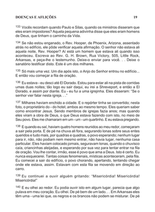 DOENÇAS E AFLIÇÕES                                                          19

133 Vocês recordam quando Paulo e Silas, quando os ministros disseram que
eles eram impostores? Aquela pequena adivinha disse que eles eram homens
de Deus, que tinham o caminho da Vida.
134 Se não estou enganado, o Rev. Hooper, de Phoenix, Arizona, assentado
atrás no edifício, ele pôde verificar aquela afirmação. O senhor não estava ali
aquela noite, Rev. Hooper? Aí está um homem que estava ali quando isso
aconteceu. Escreva ao Rev. G. H. Brown, Rua Victory, 505, Little Rock,
Arkansas, e peça-lhe o testemunho. Deixe-o enviar para você. . . Deixe o
sanatório testificar disto. Este é um dos milhares.
135 Só mais uma vez. Um dia após isto, o Anjo do Senhor entrou no edifício...
E então vou começar a fila de oração.
136Eu estava - eu desci até El Dorado. Estou para estar ali na pista de corridas
umas duas noites; tão logo eu sair daqui, eu irei a Shreveport, e então a El
Dorado, e assim por diante. Eu - eu fui a uma igrejinha. Eles disseram: “Se o
senhor vier falar nesta igreja. . .”
137 Milhares haviam enchido a cidade. E o repórter tinha se convertido; nesta
foto, o proprietário do - do hotel; ambos ao mesmo tempo. Eles queriam saber
como encontrar Jesus. Sendo membros de igrejas fazia anos; mas quando
eles viram a obra de Deus, o que Deus estava fazendo com isto, no meio de
Seu povo. Eles me chamaram em um - um - um quartinho. E eu estava pregando.
138 E quando eu saí, haviam quatro homens reunidos ao meu redor, começaram
a sair pela porta. E de pé na chuva ali fora, segurando lonas sobre seus entes
queridos e tudo mais, por quadras e quadras, o povo esperando; nenhum lugar
para ir, não, não podiam nem mesmo entrar, não havia lugar, nenhuma casa
particular. Eles haviam colocado jornais, seguravam lonas, quando o chuvisco
caía, criancinhas aleijadas, e esperando por sua vez para tentar entrar na fila
de oração. Vou lhe contar, irmão, esse é povo que ama a Deus. Isto é certo. Eu
nunca esquecerei. Tantas coisas fenomenais, místicas aconteceram, pela fila.
Eu comecei a sair do edifício, o povo chorando, apertando, tentando chegar
onde ele estava, assim. Estavam com esta fila se movendo em direção ao
carro.
139Eu continuei a ouvir alguém gritando: “Misericórdia! Misericórdia!
Misericórdia!”
140 E eu olhei ao redor. Eu podia ouvir isto em algum lugar, parecia que algo
pulava em meu coração. Eu olhei. De pé bem de um lado. . . Em Arkansas eles
têm uma - uma lei que, os negros e os brancos não podem se misturar. De pé
 
