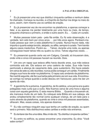 2                                                       A PALAVRA ORIGINAL

7    Eu já presenciei uma vez que distribuí cinquenta cartões e nenhum deles
foi chamado. Começa na reunião, e o Espírito do Senhor me dirige no meio do
povo, assim, nem mesmo uso os cartões de oração.
8   Eu já presenciei vez de me encontrar na plataforma, e apenas começar a
falar, e eu apenas me perder totalmente por uma hora ou mais, de tempo,
enquanto chamava o primeiro, e então o outro assim. Eu. . . Cada um curado.
9   Muitas pessoas lutam pela - pela fila então. Eu fiz esta observação, é a
verdade, tem sido bom por cinco anos. . . por três anos agora. Perdoem-me.
Cada pessoa que vem a esta plataforma é curada. Nunca houve nada, não
importa o quanto esteja torcido, aleijado, ou aflito, sempre é curado. Tem havido
alguns casos medonhos. Porém eu. . . Talvez, durante uma noite, eu apenas
conseguisse trazer talvez três ou quatro ou cinco. Talvez algumas vezes. . .
10 Eu presenciei quando certa vez em Calgary, Canadá, só trouxeram dois,
onde vinte e cinco mil pessoas haviam se reunido. Dois.
11  Um era um rapaz que estava aflito havia dezoito anos, sua mão estava
contraída sob ele. Ele estava em uma cadeira de rodas. Sua mãe havia
penhorado a aliança de casamento dela, para sustentá-lo. Ele havia estado
em cerca de sete ou oito reuniões; nunca podia conseguir um cartão. Finalmente
chegou sua hora de estar na plataforma. O rapaz saiu andando da plataforma.
Na manhã seguinte, ele fez sua barba pela primeira vez em sua vida. Encontrou-
se comigo na rampa quando o avião desceu em Vancouver, para me dar um
aperto de mão.
12  A garotinha foi a próxima. A garotinha, de fé católica, uma perna era quatro
polegadas mais curta que a outra. Nós ficamos cerca de uma hora e alguma
coisa com aquela garotinha. E esta mesma Bíblia. . . Quando a trouxeram ali,
ela mancava muito de um lado. Eu coloquei esta Bíblia em sua cabeça, ela
andou simplesmente tão normal como qualquer criança, de um lado para o
outro através da plataforma, quando as vinte e cinco mil pessoas assentadas,
olhavam. Mas, essas coisas, nós apenas dizemos.
13 Eu não conheço ninguém aqui que tenha um cartão de oração, ou quem
será o primeiro. Nós distribuímos estes cartões e então nós entramos.
14   Eu tentarei dar-lhe uma idéia. Meu irmão diz: “Eu distribuí cinqüenta cartões.”
15 Eu entro no edifício, eu posso encontrar uma criancinha. Eu diria: “Você
sabe contar?”
 