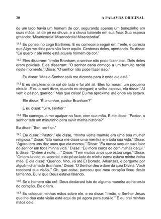 20                                                  A PALAVRA ORIGINAL

de um lado havia um homem de cor, segurando apenas um bonezinho em
suas mãos, ali de pé na chuva, e a chuva batendo em sua face. Sua esposa
gritando: “Misericórdia! Misericórdia! Misericórdia!”
141 Eu pensei no cego Bartimeu. E eu comecei a seguir em frente, e parecia
que Algo me dizia para não fazer aquilo. Centenas deles, apertando. Eu disse:
“Eu quero ir até onde está aquele homem de cor.”
142 Eles disseram: “Irmão Branham, o senhor não pode fazer isso. Dois deles
eram policiais. Eles disseram: “O senhor daria começo a um tumulto racial
neste momento.” Disse: “O senhor não pode fazer isso.”

      Eu disse: “Mas o Senhor está me dizendo para ir onde ele está.”
143 E eu simplesmente saí de lado e fui até ali. Eles formaram um pequeno
círculo. E eu a ouvi dizer, quando eu cheguei; a velha esposa, ela disse: “Aí
vem o pastor, querido.” Mas que coisa! Eu me aproximei até onde ele estava.

      Ele disse: “É o senhor, pastor Branham?”

      E eu disse: “Sim, senhor.”
144Ele começou a me apalpar na face, com sua mão. E ele disse: “Pastor, o
senhor tem um minutinho para ouvir minha história?”

Eu disse: “Sim, senhor.”
145  Ele disse: “Pastor,” ele disse, “minha velha mamãe era uma boa mulher
religiosa.” Disse: “Ela nunca me disse uma mentira em toda sua vida.” Disse:
“Agora tem uns dez anos que ela morreu.” Disse: “Eu nunca sequer ouvi falar
do senhor em toda minha vida.” Disse: “Eu moro cerca de cem milhas daqui.”
E disse: “Ontem à noite. . .” Disse: “Tem muitos anos que estou cego.” Disse:
“Ontem à noite, eu acordei, e de pé ao lado de minha cama estava minha velha
mãe. E ela disse: ‘Querido, filho, vá até El Dorado, Arkansas, e pergunte por
alguém chamado Branham.’ Disse: ‘O Senhor deu o dom da cura Divina. Você
receberá sua visão.’” Oh, que coisa, pareceu que meu coração ficou deste
tamanho. Eu vi que Deus estava falando.
146 Se o homem não crê, Deus declarará isto de alguma maneira ao honesto
de coração. Ele o fará.
147Eu coloquei minhas mãos sobre ele, e eu disse: “Irmão, o Senhor Jesus
que lhe deu esta visão está aqui de pé agora para curá-lo.” E eu tirei minhas
mãos dele.
 