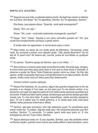 DOENÇAS E AFLIÇÕES                                                        21

148Segurei em sua mão; a catarata estava morta. As lágrimas vieram e rolaram
em sua face. Ele disse: “Eu Te agradeço, Senhor. Eu Te agradeço, Senhor.”
      Ela disse, sua esposa disse: “Querido, você está enxergando?”

      Disse: “Sim, eu vejo.”

      Disse: “Oh, você - você está realmente enxergando, querido?”
149 Disse: “Sim.” Disse: “Aquele é um carro vermelho parado ali.” Oh, que
coisa! Ela simplesmente começou a gritar assim.

      E então eles me agarraram, e me levaram para o carro.
150 Mais tarde, eu desci de um avião perto de Memphis, Tennessee, certa
noite. Eu comecei a entrar, ouvi alguém gritar: “Olá, pastor Branham!” Eu fui
até ali. E quem era? Ali estava ele, normal, podia ler sua Bíblia ou qualquer
coisa.
151   Eu penso: “Sublime graça do Senhor, que a um infeliz. . .”
152 Ele continua o mesmo esta noite como Ele foi então. Ele está aqui, amigos.
A única coisa que lhes peço para fazer é crer que eu lhes disse a Verdade. E
observe o poder do Deus Todo-Poderoso operar como eu disse. Se Ele não
operar, então você pode dizer que o Irmão Branham é um falso profeta. Se Ele
operar, então você creia em Deus para Seu testemunho.
      Vamos inclinar nossas cabeças.
153 Nosso Pai Celestial, oh, eu penso, algum dia quando chegarmos no fim da
jornada, e eu chegar à Tua casa, eu oro para que Tu me deixes entrar, e eu
possa ter um lugar em alguma parte ali com todas estas pessoas queridas que
encontrei. Podemos falar sobre coisas, lembranças que temos destas grandes
coisas que Tu nos tens feito. E quão maravilhoso, nesta jornada peregrina
aqui, Te ver e saber que Tu estás próximo, e Tu estás aqui esta noite para
libertar estas pessoas enfermas e aflitas.
154 Senhor, até este momento, nós não sabemos quem Tu escolheste para
entrar nesta fila. Tu sabes. Alguém está aqui. Há cinqüenta pessoas que têm
cartões. Senhor, Tu proverás. Tu sabes quem está aqui para vir. E nós
entregamos isto em Tuas mãos, Senhor.
155 Agora abençoa cada um. E que aqueles, Senhor, que não poderão entrar
na fila de oração, quando virem outros que estão aflitos e atormentados, como
 